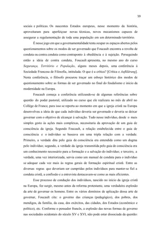 sociais e políticas. Os nascentes Estados europeus, nesse momento da história,
aproveitaram para aperfeiçoar novas técnicas, novos mecanismos capazes de
assegurar a regulamentação de toda uma população em um determinado território.
É nesse jogo em que a governamentalidade tenta ocupar os espaços abertos pelos
questionamentos sobre os modos de ser governado que Foucault encontra a revolta de
conduta ou contra conduta como contraponto à obediência e à sujeição. Perseguindo
então a ideia de contra conduta, Foucault apresenta, no mesmo ano do curso
Segurança, Território e População, alguns meses depois, uma conferência à
Sociedade Francesa de Filosofia, intitulada: O que é a crítica? [Crítica e Aufklärung].
Nesta conferência, o filósofo procurou traçar um esboço histórico dos modos de
questionamento sobre as formas de ser governado no final do feudalismo e início da
modernidade na Europa.
Foucault começa a conferência utilizando-se de algumas referências sobre
questão do poder pastoral, utilizado no curso que ele realizara no mês de abril no
Collège de France, para isso se reporta ao momento em que a igreja cristã na Europa
desenvolveu a ideia de que cada indivíduo deveria ser governado e deveria se deixar
governar com o objetivo de alcançar à salvação. Tudo nesse indivíduo, desde o mais
simples gesto às ações mais complexas, necessitaria da aprovação de um guia de
consciência da igreja. Segundo Foucault, a relação estabelecida entre o guia de
consciência e o indivíduo se baseava em uma tripla relação com a verdade.
Primeiro, a verdade dita pelo guia de consciência era entendida como um dogma
pelo indivíduo; segundo, a verdade da igreja transmitida pelo guia de consciência era
um conhecimento necessário para a formação e a salvação do indivíduo; e terceiro, a
verdade, uma vez interiorizada, servia como um manual de conduta para o indivíduo
se adequar cada vez mais às regras gerais de formação espiritual cristã. Entre as
diversas regras que deveriam ser cumpridas pelos indivíduos para manter-se fiel a
conduta cristã, a confissão e a entrevista destacavam-se como as mais eficientes.
Esse processo de condução dos indivíduos, nascido no início da igreja cristã
na Europa, fez surgir, mesmo antes da reforma protestante, uma verdadeira explosão
da arte de governar os homens. Entre os vários domínios de aplicação dessa arte de
governar, Foucault cita: o governo das crianças (pedagógico), dos pobres, dos
mendigos, da família, da casa, dos exércitos, das cidades, dos Estados (econômico e
político), etc. Conforme o pensador francês, a explosão das novas formas de governo
nas sociedades ocidentais do século XV e XVI, não pode estar dissociada da questão:
 
