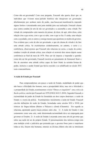 Como não ser governado? Com essa pergunta, Foucault não queria dizer que os
indivíduos que viveram nesse período histórico não desejavam ser governados
absolutamente por nenhum meio de poder, mas buscavam transformá-lo, impondo
alguns limites e encontrando uma justa medida para sua realização. Foucault chama
essa contra conduta de arte de não ser governado e a assemelha a uma virtude. Por
virtude ele compreendia certa maneira de pensar, de dizer, de agir, além disso, certa
relação com o que existe, com o que se sabe, com o que se faz. E ainda, uma relação
com a sociedade, com os outros e consigo mesmo que questione os modos de governo.
Fica evidente que a arte de não ser governado, o que ele chama de virtude é de fato
uma atitude crítica. Se examinarmos cuidadosamente, no entanto, o curso e a
conferência, observaremos que Foucault não relaciona no curso, a noção de contra
conduta à noção de atitude crítica, essa relação só ocorrerá dois meses depois numa
conferência ao final de maio de 1978. Para sair do impasse e responder a questão:
como não ser tão governado, Foucault recorreu ao pensamento de Immanuel Kant a
fim de encontrar uma atitude crítica capaz de fazer frente às variadas formas de
poder, inclusive o poder Estatal que havia crescido e se solidificado no século XVI
com o mercantilismo.
A razão de Estado por Foucault
Para compreendermos um pouco a razão de Estado, modalidade de poder que
não busca a felicidade dos homens, nem a prosperidade deles, mas sim a felicidade e
a prosperidade do Estado, examinaremos o texto Omnes et singulatim : uma crítica da
Razão política, escrito por Foucault em 1979 (FOUCAULT, 2010). Segundo Foucault, a
racionalidade do poder do Estado foi formulada em dois corpos doutrinais: a razão de
Estado e a teoria da polícia. Examinaremos inicialmente a razão de Estado. Foucault
cita três definições de razão de Estado, formuladas entre séculos XVI e XVII, por
teóricos de língua italiana (Botero e Palazzo) e alemã (Chemnitz). Em seguida as
relaciona, apontando quatro traços comuns entre elas. 1) A razão de Estado é vista
comumente como uma arte, onde determinada racionalidade deve ser empregada para
governar os Estados. 2) A razão de Estado é encarada como uma arte de governar que
retira sua razão de ser do próprio Estado. O posicionamento dos teóricos rompe com
uma tradição cristã e judiciária que pretendia que o governo fosse justo e respeitasse
todas as leis, fossem elas humanas, naturais ou divinas; (Idem) eles não se interessam
 