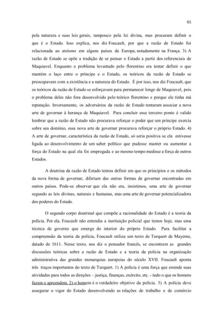pela natureza e suas leis gerais, tampouco pela lei divina, mas procuram definir o
que é o Estado. Isso explica, nos diz Foucault, por que a razão de Estado foi
relacionada ao ateísmo em alguns países da Europa, notadamente na França. 3) A
razão de Estado se opõe a tradição de se pensar o Estado a partir dos referenciais de
Maquiavel. Enquanto o problema levantado pelo florentino era tentar definir o que
mantém o laço entre o príncipe e o Estado, os teóricos da razão de Estado se
preocupavam com a existência e a natureza do Estado. É por isso, nos diz Foucault, que
os teóricos da razão de Estado se esforçavam para permanecer longe de Maquiavel, pois
o problema deles não fora desenvolvido pelo teórico florentino e porque ele tinha má
reputação. Inversamente, os adversários da razão de Estado tentaram associar a nova
arte de governar à herança de Maquiavel. Para concluir esse terceiro ponto é valido
lembrar que a razão de Estado não procurava reforçar o poder que um príncipe exercia
sobre seu domínio, essa nova arte de governar procurava reforçar o próprio Estado. 4)
A arte de governar, característica da razão de Estado, só seria positiva se ela estivesse
ligada ao desenvolvimento de um saber político que pudesse manter ou aumentar a
força do Estado na qual ela foi empregada e ao mesmo tempo medisse a força de outros
Estados.
A doutrina da razão de Estado tentou definir em que os princípios e os métodos
da nova forma de governar, diferiam das outras formas de governar encontradas em
outros países. Pode-se observar que ela não era, insistimos, uma arte de governar
segundo as leis divinas, naturais e humanas, mas uma arte de governar potencializadora
dos poderes do Estado.
O segundo corpo doutrinal que compõe a racionalidade do Estado é a teoria da
polícia. Por ela, Foucault não entendia a instituição policial que temos hoje, mas uma
técnica de governo que emerge do interior do próprio Estado. Para facilitar a
compreensão da teoria da polícia, Foucault utiliza um texto de Turquert de Mayerne,
datado de 1611. Nesse texto, nos diz o pensador francês, se encontram as grandes
discussões teóricas sobre a razão de Estado e a teoria da polícia na organização
administrativa das grandes monarquias europeias do século XVII. Foucault aponta
três traços importantes do texto de Turquert. 1) A polícia é uma força que estende suas
atividades para todos as direções justiça, finanças, exército, etc. - tudo o que os homens
fazem e apreendem. 2) o homem é o verdadeiro objetivo da polícia. 3) A polícia deve
assegurar o vigor do Estado desenvolvendo as relações de trabalho e de comércio
 
