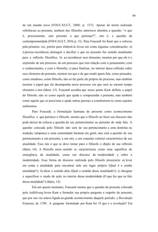de um mundo novo (FOUCAULT, 2008, p. 337). Apesar de terem realizado
referências ao presente, nenhum dos filósofos anteriores abordou a questão: o que
é, precisamente, este presente a que pertenço? isto é, a questão da
contemporaneidade (FOUCAULT, 2010, p. 13). Para Foucault foi Kant que a colocou
pela primeira vez, porém para elaborá-la levou em conta algumas considerações: a)
é preciso reconhecer, distinguir e decifrar o que no presente faz sentido atualmente
para a reflexão filosófica; b) ao reconhecer esse elemento, mostrar por que ele é a
expressão de um processo, de um processo que tem relação com o pensamento, com
o conhecimento, e com a filosofia; c) para finalizar, no interior dessa reflexão sobre
esse elemento do presente, mostrar em que e de que modo quem fala, como pensador,
como estudioso, como filósofo, não só faz parte ele próprio do processo, mas também
mostrar o papel que ele desempenha nesse processo em que será ao mesmo tempo
elemento e ator (Idem, 13). Foucault acredita que nesse ponto Kant definiu o papel
do filósofo, não só como aquele que ajuda a compreender o presente, mas também
como aquele que se posiciona e ajuda outras pessoas a constituírem-se como sujeitos
autônomos.
Para Foucault, a formulação kantiana do presente como acontecimento
filosófico a que pertence o filósofo, mostra que o filósofo ao fazer seu discurso não
pode deixar de colocar a questão do seu pertencimento ao presente de onde fala. A
questão colocada pelo filósofo não será de seu pertencimento a uma doutrina ou
tradição, tampouco a uma comunidade humana em geral, mas será a questão de seu
pertencimento a um presente, a um nós, a um conjunto cultural característico da sua
atualidade. Esse nós é que se deve tornar para o filósofo o objeto de sua reflexão
(Idem, 14). A filosofia neste sentido se caracterizaria como uma superfície de
emergência da atualidade, como um discurso da modernidade e sobre a
modernidade. Essa forma de discurso realizada pelo filósofo procuraria: a) levar
em conta a atualidade para encontrar nela seu lugar próprio (Qual é a minha
atualidade?); b) dizer o sentido dela (Qual o sentido dessa atualidade?); c) designar
e especificar o modo de ação no interior dessa modernidade (O que faz que eu fale
dessa atualidade?) (Idem, 15).
Em um quarto momento, Foucault mostra que a questão do presente colocado
pela Aufklärung levou Kant a formular sua própria pergunta a respeito do presente,
que por sua vez estava ligada ao grande acontecimento daquele período, a Revolução
Francesa de 1789. A pergunta formulada por Kant foi: O que é a revolução? Em
 