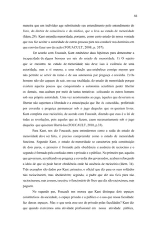 maneira que um indivíduo age substituindo seu entendimento pelo entendimento do
livro, do diretor de consciência e do médico, que o leva ao estado de menoridade
(Idem, 29). Kant entendia menoridade, portanto, como certo estado de nossa vontade
que nos faz aceitar a autoridade de outras pessoas para nos conduzir nos domínios em
que convém fazer uso da razão (FOUACULT, 2008, p. 337).
De acordo com Foucault, Kant estabelece duas hipóteses para demonstrar a
incapacidade de alguns homens em sair do estado de menoridade. 1) O sujeito
que se encontra no estado de menoridade não deve isso à violência de uma
autoridade, mas a si mesmo, a uma relação que estabelece consigo mesmo que
não permite se servir da razão e de sua autonomia por preguiça e covardia. 2) Os
homens não são capazes de sair, em sua totalidade, do estado de menoridade porque
existem aqueles poucos que conquistando a autonomia acreditam poder libertar
os demais, mas acabam por meio de tantas tentativas colocando os outros homens
sob sua própria autoridade. Uma vez acostumados ao jugo, àqueles que deveriam se
libertar não suportam a liberdade e a emancipação que lhe és concedida, preferindo
por covardia e preguiça permanecer sob o jugo daqueles que os queriam livres.
Kant completa esse raciocínio, de acordo com Foucault, dizendo que essa é a lei de
todas as revoluções, pois aqueles que as fazem, caem necessariamente sob o jugo
daqueles que quiseram libertá-los (FOUCAULT, 2010, p.33).
Para Kant, nos diz Foucault, para entendermos como a saída do estado de
menoridade deve ser feita, é preciso compreender como o estado de menoridade
funciona. Segundo Kant, o estado de menoridade se caracteriza pela constituição
de dois pares, o primeiro é formado pela obediência e ausência de raciocínio e o
segundo é formado pela confusão entre o privado e o público. No primeiro par, aqueles
que governam, acreditando na preguiça e covardia dos governados, acabam reforçando
a ideia de que só pode haver obediência onde há ausência de raciocínio (Idem, 34).
Três exemplos são dados por Kant: primeiro, o oficial que diz para os seus soldados
não raciocinarem, mas obedecerem; segundo, o padre que diz aos fieis para não
raciocinarem, mas crerem; terceiro, o funcionário do fisco que diz não raciocinem, mas
paguem.
No segundo par, Foucault nos mostra que Kant distingue dois espaços
constitutivos da sociedade, o espaço privado e o público e o uso que nossa faculdade
faz desses espaços. Mas o que seria esse uso do privado pelas faculdades? Kant diz
que quando exercemos uma atividade profissional em nossa atividade pública,
 