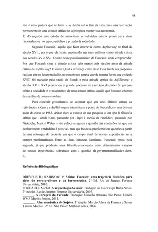 não é uma postura que se toma e se detêm até o fim da vida, mas uma reativação
permanente de uma atitude crítica no sujeito para manter sua autonomia.
3) Alcançando este estado de maioridade o indivíduo estaria pronto para atuar
racionalmente no espaço público e privado da sociedade.
Segundo Foucault, aquilo que Kant descrevia como Aufklärung no final do
século XVIII, era o que ele havia encontrado em suas análises como atitude crítica
dos séculos XV e XVI. Diante desse posicionamento de Foucault, resta compreender:
Por que Foucault situa a atitude crítica pelo menos dois séculos antes da atitude
crítica da Aufklärung? E ainda: Qual a diferença entre elas? Essa tarefa nos propomos
realizar em um futuro trabalho, no entanto nos parece que da mesma forma que o século
XVIII foi marcado pela razão de Estado e pela atitude crítica da Aufklärung, o
século XV e XVI presenciou o grande processo de exercício do poder de governo
sobre a sociedade e o nascimento de uma atitude crítica, aquilo que Foucault chamou
de revoltas de contra-conduta.
Para concluir gostaríamos de salientar que em seus últimos cursos as
referências a Kant e a Aufklärung se intensificam a ponto de Foucault, em uma de suas
aulas do curso de 1983, deixar claro o vínculo de sua pesquisa a um tipo de filosofia
crítica que - desde Kant, passando por Hegel à escola de Frankfurt, passando por
Nietzsche, Marx e Weber - não colocava apenas a questão das condições em que um
conhecimento verdadeiro é possível, mas que buscava problematizar questões a partir
de uma ontologia do presente em que o campo atual de nossas experiências seria
sempre problematizado. Entre as duas heranças kantianas, Foucault optou pela
segunda, já que produziu uma filosofia preocupada com determinados campos
de nossas experiências, sobretudo com a questão da governamentalidade (Idem,
9).
Referências Bibliográficas
DREYFUS, H.; RABINOW, P. Michel Foucault: uma trajetória filosófica para
além do estruturalismo e da hermenêutica. 2° Ed. Rio de Janeiro: Forense
Universitária, 2010.
FOUCAULT, Michel. A arqueologia do saber. Tradução de Luiz Felipe Baeta Neves.
7° edição. Rio de Janeiro: Forense Universitária, 2007.
_______. A Coragem da Verdade. Tradução: Eduardo Brandão. São Paulo: Editora
WMF Martins Fontes, 2011.
_______. A hermenêutica do Sujeito. Tradução: Marcio Alves da Fonseca e Salma
Tannus Muchail. 2º Ed. São Paulo: Martins Fontes, 2006.
 