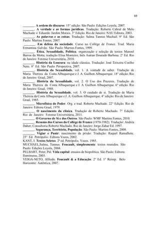 _______. A ordem do discurso. 15° edição. São Paulo: Edições Loyola, 2007.
_______. A verdade e as formas jurídicas. Tradução: Roberto Cabral de Melo
Machado e Eduardo Jardim Morais. 3° Edição. Rio de Janeiro: NAU Editora, 2003.
_______. As palavras e as coisas. Tradução: Salma Tannus Muchail. 9° Ed. São
Paulo: Martins Fontes, 2007.
_______. Em defesa da sociedade. Curso no Collège de France. Trad. Maria
Ermantina Galvão. São Paulo: Martins Fontes, 1999.
_______. Ética, Sexualidade, Política; organização e seleção de textos Manoel
Barros da Motta; tradução Elisa Monteiro, Inês Autran Dourado Barbosa. 2° Ed. Rio
de Janeiro: Forense Universitária, 2010.
_______. História da Loucura: na idade clássica. Tradução: José Teixeira Coelho
Neto. 8° Ed. São Paulo: Perspectiva, 2007.
_______. História da Sexualidade, vol. 1. A vontade de saber. Tradução de
Maria Thereza da Costa Albuquerque e J. A. Guilhon Albuquerque. 18° edição. Rio
de Janeiro: Graal, 2007.
_______. História da Sexualidade, vol. 2. O Uso dos Prazeres. Tradução de
Maria Thereza da Costa Albuquerque e J. A. Guilhon Albuquerque. 6° edição. Rio
de Janeiro: Graal, 1988.
_______. História da Sexualidade, vol. 3. O cuidado de si. Tradução de Maria
Thereza da Costa Albuquerque e J. A. Guilhon Albuquerque. 4° edição. Rio de Janeiro:
Graal, 1985.
_______. Microfísica do Poder. Org. e trad. Roberto Machado. 22° Edição. Rio de
Janeiro: Editora Graal, 1979.
_______. O nascimento da clínica. Tradução de Roberto Machado. 7° Edição.
Rio de Janeiro: Forense Universitária, 2011.
_______. O Governo de Si e dos Outros. São Paulo: WMF Martins Fontes, 2010.
_______. Resumo dos Cursos do Collège de France (1970-1982). Tradução: Andréa
Daher; Consultoria Roberto Machado. Rio de Janeiro: Jorge Zahar Ed. 1997.
_______. Segurança, Território, População. São Paulo: Martins Fontes, 2008.
_______. Vigiar e Punir: nascimento da prisão. Tradução: Raquel Ramalhete.
25° Ed. Petrópolis: Editora Vozes, 2002.
KANT, I. Textos Seletos. 2ª ed. Petrópolis. Vozes. 1985.
MUCHAEL,Salma, Tannus. Foucault, simplesmente: textos reunidos. São
Paulo: Edições Loyola, 2004.
PELBART, Peter, Pál. Vida capital: ensaios de biopolítica. São Paulo: Editora:
Iluminuras, 2003.
VEIGA-NETO, Alfredo. Foucault & a Educação. 2° Ed. 1° Reimp. Belo
Horizonte: Autêntica, 2007.
 