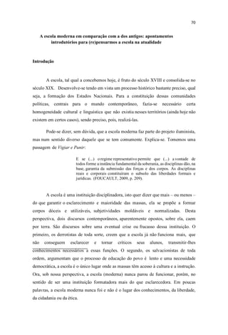 A escola moderna em comparação com a dos antigos: apontamentos
introdutórios para (re)pensarmos a escola na atualidade
Introdução
A escola, tal qual a concebemos hoje, é fruto do século XVIII e consolida-se no
século XIX. Desenvolve-se tendo em vista um processo histórico bastante preciso, qual
seja, a formação dos Estados Nacionais. Para a constituição dessas comunidades
políticas, centrais para o mundo contemporâneo, fazia-se necessário certa
homogeneidade cultural e linguística que não existia nesses territórios (ainda hoje não
existem em certos casos), sendo preciso, pois, realizá-las.
Pode-se dizer, sem dúvida, que a escola moderna faz parte do projeto iluminista,
mas num sentido diverso daquele que se tem comumente. Explica-se. Tomemos uma
passagem de Vigiar e Punir:
E se (...) o regime representativo permite que (...) a vontade de
todos forme a instância fundamental da soberania, as disciplinas dão, na
base, garantia da submissão das forças e dos corpos. As disciplinas
reais e corporais constituíram o subsolo das liberdades formais e
jurídicas. (FOUCAULT, 2009, p. 209).
A escola é uma instituição disciplinadora, isto quer dizer que mais ou menos
do que garantir o esclarecimento e maioridade das massas, ela se propõe a formar
corpos dóceis e utilizáveis, subjetividades moldáveis e normalizadas. Desta
perspectiva, dois discursos contemporâneos, aparentemente opostos, sobre ela, caem
por terra. São discursos sobre uma eventual crise ou fracasso dessa instituição. O
primeiro, os derrotistas de toda sorte, creem que a escola já não funciona mais, que
não conseguem esclarecer e tornar críticos seus alunos, transmitir-lhes
conhecimentos necessários a essas funções. O segundo, os salvacionistas de toda
ordem, argumentam que o processo de educação do povo é lento e uma necessidade
democrática, a escola é o único lugar onde as massas têm acesso à cultura e a instrução.
Ora, sob nossa perspectiva, a escola (moderna) nunca parou de funcionar, porém, no
sentido de ser uma instituição formatadora mais do que esclarecedora. Em poucas
palavras, a escola moderna nunca foi e não é o lugar dos conhecimentos, da liberdade,
da cidadania ou da ética.
 