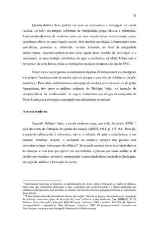 Quadro distinto deste poderá ser visto se analisarmos a concepção de escola
(schola, eschole) dos antigos, sobretudo na Antiguidade grega clássica e helenística.
Essas escolas destoam da moderna tanto em suas características institucionais, como,
poderíamos dizer, em suas funções sociais. Mas também em relação à forma como eram
concebidas, pensadas e, sobretudo, vividas. Contudo, no final da antiguidade
tardia romana, poderemos observar uma crise aguda desse modelo de instituição e o
nascimento de uma tradição escolástica da qual a escolástica da Idade Média será a
herdeira e, de certa forma, todas as instituições escolares modernas do século XVIII.
Nesse texto, nos propomos a sistematizar algumas diferenças entre as concepções
e o próprio funcionamento da escola, para os antigos e para nós, os modernos (ou pós-
modernos). Para tanto, analisaremos a concepção de escola a partir da analítica do poder
foucaultiana, bem como as análises culturais de Philippe Ariès, na intenção de
compreendê-la na modernidade. A seguir, voltaremos aos antigos na companhia de
Pierre Hadot, para demarcar a concepção que dela tinham os antigos.
A escola moderna
Segundo Philippe Ariès, a escola moderna surge, por volta do século XVIII13
,
para dar conta da formação do caráter da criança (ARIÈS, 1981, p. 178-182). Para ele,
a noção de infância não é a-histórica, isto é, o infantil, tal qual o concebemos, é um
produto histórico recente; a sociedade do medievo europeu não possuía uma
consciência ou um sentimento de infância14
. Se a escola aparece como instituição destina
às crianças, é essa tese que aprece em seu trabalho, é preciso que nossa análise se dê
em dois movimentos: primeiro, compreender a constituição dessa noção de infância para,
em seguida, analisar a formação da escola.
13
Interessante notar que as datações, ou periodizações de Ariès, sobre a formação da noção de infância,
bem como das instituições destinadas a elas, coincidem com as de Foucault e o desenvolvimento das
instituições disciplinares, não havendo, no entanto, nas teses do primeiro qualquer referência ao pensamento
desse último.
14
Walter Kohan discorda parcialmente dessas afirmações. Para ele os gregos já possuíam certa concepção
de infância, tratar-se-ia, pois, da invenção de u infância, a dos modernos. Ver: KOHAN, W. O.
Infância. Entre Educação e Filosofia. Belo Horizonte. Autêntica. 2005 e também: KOHAN, W. Infância,
estrangeiridade e ignorância. Belo Horizonte. Autêntica. 2007. De qualquer maneira, concorda com
Ariès no que concerne a uma concepção histórica de infância/criança.
 