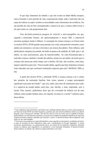 O que hoje chamamos de infantil, e que não existia na Idade Média europeia,
estava limitado a certo período da vida, corporalmente frágil, onde o indivíduo não era
capaz de realizar ou suprir sozinho as necessidades mais elementares da existência. Era
um período da vida, de fato, menosprezado e esperava-se que a criança sobrevivesse a
ele para entrar na vida propriamente dita.
Uma das fontes centrais na pesquisa de Ariès foi a arte iconográfica em que,
segundo o historiador francês, até aproximadamente o século XIII, é impossível
encontrar qualquer alusão à infância. A concepção de criança começa a se formar entre
os séculos XVII e XVIII quando essas passam a ser vistas, num primeiro momento, como
adultos em miniatura e serviam à diversão e aos mimos dos adultos. Nem infância, nem
adolescência, tampouco juventude, até então se passava da condição de bebê para a de
adulto, ou mais precisamente, para de homem/mulher. Ao estar fisicamente apto, o
indivíduo começa a habitar o mundo dos adultos, tornava-se um adulto, de modo que as
crianças não passavam muito tempo com a família. De fato, não existiam, como hoje,
lugares específicos para elas. esse mundo adulto, aqueles que hoje chamamos crianças
eram educadas sem que existissem instituições especiais para elas (KOHAN, 2005, p.
64).
A partir dos séculos XVII e, sobretudo XVIII, a criança começa a ser o centro
das atenções da instituição familiar, bem como, passará a ocupar preocupação
significativa por parte do Estado15
que cria, então, uma série de instituições para isolá-
la e separá-la do mundo adulto, entre elas, sem dúvida, a mais importante será a
escola. Para resumir, poderíamos dizer que há a invenção da infância (ou de uma
infância como propõe Kohan) para, em seguida, inventar-se a escola16
, tratemos, pois,
dessa última.
15
Esse cuidado por parte da família e do Estado com a condição infantil explica-se, talvez, pela assunção, já
em finais do século XVIII, da ordem burguesa e, portanto, por uma série de problemas relativos ao direito
burguês, como a herança por exemplo. Isso não fica claro no livro de Ariès, nem no trabalho de Kohan.
Outra hipótese, que não descarta a primeira, se inscreveria no âmbito da produção biopolítica do corpo dos
Estados nacionais, conforme analisado por Foucault e outros. O desenvolvimento dessas hipóteses seria
tarefa de um outro trabalho.
16
Se levarmos essas análises ao campo da biopolítica, como sugerido na nota anterior, acreditamos de tratar-
se aqui da invenção de dois dispositivos (para usar a terminologia de Giorgio Agamben). A escola
necessitou, primeiramente, ou conjuntamente talvez, da criação de um dispositivo biopolítico chamado
criança ou infância, para enquadrá-lo, ou submetê-lo a essa instituição formadora. O desenvolvimento
dessas análises, no entanto, não caberia no espaço destinado a esse texto.
 