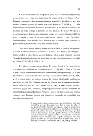 A escola é uma instituição disciplinar e, como tal, não transmite conhecimentos
ou não apenas isso mas, mais importante, ela produz sujeitos. Em Vigiar e Punir
Foucault inventariou diversas características ou dispositivos disciplinares, um sem
número deles está presente na escola. Conforme Ramos do Ó (2009, p.111), nela
os mecanismos disciplinares da direção de consciência e da prática da confissão se
misturam de modo a atingir as ramificações mais delicadas dos alunos. O espírito e
o corpo das crianças são tidos como páginas em branco, isto é, como realidades moldáveis
onde a escola é capaz de inscrever praticamente qualquer coisa. No entanto,
ao mesmo tempo, cada escolar deve descobrir em si mesmo suas realidades e
potencialidades já constituídas, deve, pois, relatar e revelar.
Deste modo, vemos aparecer a mais escolar de todas as técnicas disciplinares:
o exame. Nenhuma instituição disciplinar a prisão, ou a fábrica, por exemplo
institui melhor o exame do que a escola. Podemos defini-la, com Foucault, como um
aparelho de exame ininterrupto que acompanha em todo o seu comprimento a operação
do ensin (FOUCAULT, 2009, p 178.).
Três são as principais características do exame. Primeiro, exame inverte
a economia da visibilidade no exercício do poder (FOUCAULT, 2009, p.179), isto
é, torna visível o examinado escondendo o examinador; em segundo lugar, exame
faz também a individualidade entrar no campo documentári (FOUCAULT, 2009,
p.181), cria-se assim um imenso sistema de registro, identificação, catalogação,
descrição, etc.; por fim, exame, cercado de todas as suas técnicas documentárias,
faz de cada indivíduo um caso (FOUCAULT, 2009, p. 183), permite, portanto,
classificar, julgar, mas, sobretudo, comparar para inscrever o escolar numa linha de
normalidade que se pretende atingir. Voltaremos a esses três pontos, antes, no entanto,
vejamos como Foucault sintetiza esse dispositivo, mostrando sua centralidade nos
mecanismos disciplinares:
O exame está no centro dos processos que constituem o indivíduo
como efeito e objeto de poder, como efeito e objeto do saber. É
ele que, combinando vigilância hierárquica e sanção normalizadora,
realiza as grandes funções disciplinares de repartição e classificação,
de extração máxima das forças e do tempo, de acumulação genética
contínua, de composição ótima das aptidões. Portanto, de fabricação da
individualidade celular, orgânica, genética e combinatória. Com ele, se
ritualizam aquelas disciplinas que se pode caracterizar com uma
palavra dizendo que são uma modalidade de poder para o qual a
diferença individual é pertinente. (FOUCAULT, 2009, p. 183-184).
 