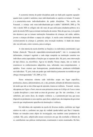 A economia interna do poder disciplinar pode ser dada pela seguinte equação:
quanto mais o poder é anônimo, mais individualizados os sujeitos se tornam. O exame
é a característica mais individualizadora do poder disciplinar. Na escola, diz
Foucault, a criança está mais individualizada que o adul (KOHAN, 2005, p. 78)
Até o século XIII os colégios não são mais do que asilos para estudantes pobres e só a
partir do século XIX é que se tornam instituições de ensino. Mais do que isso, é só a partir
dos dezenove que se tornam instituições formadoras de crianças, até então, adultos,
jovens e crianças dividiam o espaço do colégio. A escola como instituição destinada
exclusivamente às crianças é, portanto, uma invenção moderna. A idade dos alunos
não era relevante, como veremos, para os antigos.
A vida interna da escola distribui as funções e os indivíduos constituindo o que
Kohan chama de blocos de capacidade-comunicação-pode isto é, os espaços são
delimitados, o tempo é regulado e cada etapa cumprida na instituição constitui nos
indivíduos certas capacidades e funções que se esperam dele. Há, pois, uma intervenção
de tipo clínico, ou, microfísico. Age-se no detalhe. Nessas etapas, não se mede ou
examina-se os conhecimentos adquiridos, mas, sobretudo, seus comportamentos e
aptidões. Esses exames que homogenizam, paradoxalmente, produzem visibilidade
aos indivíduos. pois, todo um poder que individualiza justamente na medida em que
obriga à homogeneidade. (Ó, 2009, p.112).
Nesse minucioso sistema cada indivíduo ocupa um lugar específico,
professores, alunos, administradores, etc. e são, portanto, afetados de diferentes maneiras,
de modo que não se deve falar aqui de opressão, tirania ou violência. Foucault mostra,
não apenas em Vigiar e Punir, mas em seus primeiros cursos no Collège de France como
o poder disciplinar e, mais tarde as artes de governar que lhe são correlatas, é um
substituto, por assim dizer, da simples violência e, é justamente por isso, que esses
dispositivos produzem os seus sujeitos, quer dizer, subjetivam; são máquinas de governar
mais do que simplesmente aparelhos de dominação e violência.
Os indivíduos são sujeitados na escola de diversos modos, conforme seu lugar
relativo na rede e, conforme um jogo de verdade (poder/saber) que lhes é imposto.
Podem ser tomados como objeto de investigação, mas também como produtores de
verdade. São, pois, subjetivados nesses exercícios em que são exortados a falarem de
si, contribuírem nas práticas institucionais, examinarem e serem examinados. De fato,
 