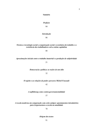 Sumário
Prefácio
04
Introdução
06
Técnica e tecnologia social: a organização social e econômica do trabalho e a
resistência dos trabalhadores sob a ordem capitalista
08
Aproximações iniciais entre o trabalho imaterial e a produção de subjetividade
21
Democracia e política: as razões de um ódio
32
O sujeito e as relações de poder: percurso Michel Foucault
42
A aufklärung como contra-governamentalidade
57
A escola moderna em comparação com a dos antigos: apontamentos introdutórios
para (re)pensarmos a escola na atualidade
70
Origem dos textos
91
 