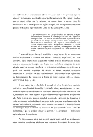 esse poder escolar recai muito mais sobre a criança, ou melhor, na forma criança, ou
dispositivo criança, que a instituição escolar produz e dissemina. Ele, o poder escolar,
procura atingir todas elas (as crianças), na mesma forma, a mesma linha de
normalidade, isto é, não se produz um sujeito qualquer, mas um sujeito calculado pelas
práticas de disciplina e governamento. Como nos diz Kohan (2005, p. 81):
O que um indivíduo é e não é, o que ele sabe e não sabe de si, é objeto
de intervenções, tendentes à constituição de um tipo específico
de subjetividade. Nas escolas, os indivíduos têm experiências de si
que modificam sua relação consigo mesmos numa direção precisa.
São experiências demarcadas por regras e procedimentos que
incitam subjetividades dóceis, disciplinadas, obedientes. A escola
moderna não é hospitaleira da liberdade, embora precise dela para
acolher o exercício do poder disciplinar e não a mera submissão do
outro.
O desenvolvimento da escola possibilita o aparecimento de um monstruoso
sistema de anotações e registros, das aptidões, biografias, capacidades, etc. dos
escolares. Dessa imensa massa documental resulta a extração de saberes das crianças
que serão usados na sua formação, mais do que isso, possibilita a emergência de certas
ciências positivas, como a psicologia e a pedagogia principalmente que se formam a
partir das próprias adaptações da criança às tarefas escolares, adaptações
observadas e extraídas do seu comportamento para tornarem-se em seguida leis
de funcionamento das instituições e forma de poder exercido sobre a criança.
(FOUCAULT, 2003, p. 122).
É uma espécie de circularidade, da extração do saber dos escolares mediante
as técnicas e aparelhos disciplinares há a formação dos saberes pedagógicos que, em troca,
ditarão as regras de funcionamento da instituição, estabelecerão uma normalidade, isto
é, uma média, uma linha, segundo a qual o indivíduo se objetiva numa relação com
ela. Após objetivar-se é possível classificá-lo, contudo, o processo não desaparece e
volta-se, portanto, à circularidade. Poderíamos assim dizer que a tarefa primordial da
escola é a normatização, apesar desta nunca ser enunciada como tal na economia interna
da instituição; o que se enuncia são os desvios. De qualquer modo, é essa linha de
normatização que se procura atingir e, conforme os referenciais e dispositivos
poder/saber que já enunciamos.
Por fim, podemos dizer que a escola ocupa lugar central, ou privilegiado,
nessa grandiosa máquina de administrar que chamamos de governo. Por meio dela,
 