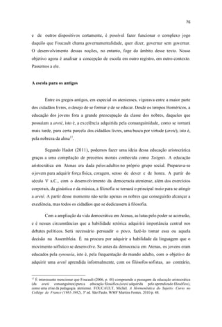 e de outros dispositivos certamente, é possível fazer funcionar o complexo jogo
daquilo que Foucault chama governamentalidade, quer dizer, governar sem governar.
O desenvolvimento dessas noções, no entanto, foge do âmbito desse texto. Nosso
objetivo agora é analisar a concepção de escola em outro registro, em outro contexto.
Passemos a ele.
A escola para os antigos
Entre os gregos antigos, em especial os atenienses, vigorava entre a maior parte
dos cidadãos livres, o desejo de se formar e de se educar. Desde os tempos Homéricos, a
educação dos jovens fora a grande preocupação da classe dos nobres, daqueles que
possuíam a areté, isto é, a excelência adquirida pela consanguinidade, como se tornará
mais tarde, para certa parcela dos cidadãos livres, uma busca por virtude (areté), isto é,
pela nobreza da alma17
.
Segundo Hadot (2011), podemos fazer uma ideia dessa educação aristocrática
graças a uma compilação de preceitos morais conhecida como Teógnis. A educação
aristocrática em Atenas era dada pelos adultos no próprio grupo social. Preparava-se
o jovem para adquirir força física, coragem, senso de dever e de honra. A partir do
século V a.C., com o desenvolvimento da democracia ateniense, além dos exercícios
corporais, da ginástica e da música, a filosofia se tornará o principal meio para se atingir
a areté. A partir desse momento não serão apenas os nobres que conseguirão alcançar a
excelência, mas todos os cidadãos que se dedicassem à filosofia.
Com a ampliação da vida democrática em Atenas, as lutas pelo poder se acirrarão,
e é nessas circunstâncias que a habilidade retórica adquirirá importância central nos
debates políticos. Será necessário persuadir o povo, fazê-lo tomar essa ou aquela
decisão na Assembleia. É na procura por adquirir a habilidade da linguagem que o
movimento sofístico se desenvolve. Se antes da democracia em Atenas, os jovens eram
educados pela synousía, isto é, pela frequentação do mundo adulto, com o objetivo de
adquirir uma areté aprendida informalmente, com os filósofos sofistas, ao contrário,
17
É interessante mencionar que Foucault (2006, p. 48) compreende a passagem da educação aristocrática
(da areté consanguínea) para a educação filosófica (areté adquirida pelo aprendizado filosófico),
como uma crise da pedagogia ateniense. FOUCAULT, Michel. A Hermenêutica do Sujeito: Curso no
Collège de France (1981-1982). 3ª ed. São Paulo. WMF Martins Fontes. 2010 p. 48.
 