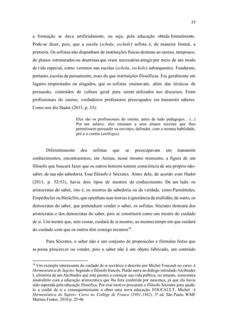 a formação se dava artificialmente, ou seja, pela educação obtida formalmente.
Pode-se dizer, pois, que a escola (schola, eschole) sofista é, de maneira formal, a
primeira. Os sofistas não dispunham de instituições físicas destinas ao ensino, tampouco,
de planos estruturados ou doutrinas que eram necessárias atingir por meio de um modo
de vida especial, como veremos nas escolas (schola, eschole) subsequentes. Fundaram,
portanto, escolas de pensamento, mais do que instituições filosóficas. Era geralmente em
lugares emprestados ou alugados, que os sofistas ensinavam, além das técnicas de
persuasão, conteúdos de cultura geral para serem utilizados nos discursos. Eram
profissionais do ensino, verdadeiros professores preocupados em transmitir saberes.
Como nos diz Hadot (2011, p. 33):
Eles são os profissionais do ensino, antes de tudo pedagogos... (...)
Por um salário, eles ensinam a seus alunos receitas que lhes
permitissem persuadir os ouvintes, defender, com a mesma habilidade,
pró e o contra (antilogia).
Diferentemente dos sofistas que se preocupavam em transmitir
conhecimentos, encontraremos, em Atenas, nesse mesmo momento, a figura de um
filósofo que buscará fazer que os outros homens tomem consciência de seu próprio não-
saber, de sua não sabedoria. Esse filósofo é Sócrates. Antes dele, de acordo com Hadot
(2011, p. 52-53), havia dois tipos de mestres do conhecimento. De um lado: os
aristocratas do saber, isto é, os mestres da sabedoria ou da verdade, como Parmênides,
Empédocles ou Heráclito, que opunham suas teorias à ignorância da multidão; de outro, os
democratas do saber, que pretendiam vender o saber, os sofistas. Sócrates destoará dos
aristocratas e dos democratas do saber, pois se constituirá como um mestre do cuidado
de si. Um mestre que, sem cessar, cuidará de si mesmo, ao mesmo tempo em que cuidará
do cuidado com que os outros têm consigo mesmos18
.
Para Sócrates, o saber não é um conjunto de proposições e fórmulas feitas que
se possa prescrever ou vender, pois o saber não é um objeto fabricado, um conteúdo
18
Um exemplo interessante do cuidado de si socrático é descrito por Michel Foucault no curso A
Hermenêutica do Sujeito. Segundo o filósofo francês, Platão narra no diálogo intitulado Alcibíades
I, a história de um Alcibíades que está prestes a começar sua vida pública, no entanto, seencontra
insatisfeito com a educação aristocrática que lhe fora conferida por nascença, já que ela havia
sido superada pela educação filosófica. Por esse motivo procurará o filósofo Sócrates para ajudá-
lo a cuidar de si e consequentemente a obter uma nova educação. FOUCAULT, Michel. A
Hermenêutica do Sujeito: Curso no Collège de France (1981-1982). 3ª ed. São Paulo. WMF
Martins Fontes. 2010 p. 25-96.
 