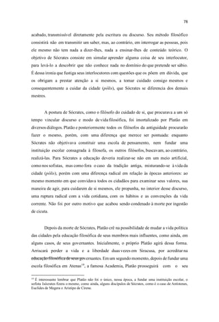 acabado, transmissível diretamente pela escritura ou discurso. Seu método filosófico
consistirá não em transmitir um saber, mas, ao contrário, em interrogar as pessoas, pois
ele mesmo não tem nada a dizer-lhes, nada a ensinar-lhes de conteúdo teórico. O
objetivo de Sócrates consiste em simular aprender alguma coisa de seu interlocutor,
para levá-lo a descobrir que não conhece nada no domínio do que pretende ser sábio.
É dessa ironia que fustiga seus interlocutores com questões que os põem em dúvida, que
os obrigam a prestar atenção a si mesmos, a tomar cuidado consigo mesmos e
consequentemente a cuidar da cidade (pólis), que Sócrates se diferencia dos demais
mestres.
A postura de Sócrates, como o filósofo do cuidado de si, que procurava a um só
tempo vincular discurso e modo de vida filosófica, foi imortalizado por Platão em
diversos diálogos. Platão e posteriormente todos os filósofos da antiguidade procurarão
fazer o mesmo, porém, com uma diferença que merece ser pontuada: enquanto
Sócrates não objetivava constituir uma escola de pensamento, nem fundar uma
instituição escolar consagrada à filosofa, os outros filósofos, buscavam, ao contrário,
realizá-las. Para Sócrates a educação deveria realizar-se não em um meio artificial,
como nos sofistas, mas como fora o caso da tradição antiga, misturando-se à vida da
cidade (pólis), porém com uma diferença radical em relação às épocas anteriores: ao
mesmo momento em que convidava todos os cidadãos para examinar seus valores, sua
maneira de agir, para cuidarem de si mesmos, ele propunha, no interior desse discurso,
uma ruptura radical com a vida cotidiana, com os hábitos e as convenções da vida
corrente. Não foi por outro motivo que acabou sendo condenado à morte por ingestão
de cicuta.
Depois da morte de Sócrates, Platão crê na possibilidade de mudar a vida política
das cidades pela educação filosófica de seus membros mais influentes, como ainda, em
alguns casos, de seus governantes. Inicialmente, o próprio Platão agirá dessa forma.
Arriscará perder a vida e a liberdade duas vezes em Siracusa, por acreditar na
educação filosófica de seus governantes. Em um segundo momento, depois de fundar uma
escola filosófica em Atenas19
, a famosa Academia, Platão prosseguirá com o seu
19
É interessante lembrar que Platão não foi o único, nessa época, a fundar uma instituição escolar, o
sofista Isócrates fizera o mesmo, como ainda, alguns discípulos de Sócrates, como é o caso de Antístenes,
Euclides de Megera e Aristipo de Cirene.
 