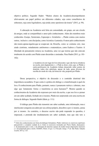objetivo político. Segundo Hadot: uitos alunos da Academia desempenharam
efetivamente um papel político em diferentes cidades, seja como conselheiros de
soberanos, seja como legisladores, seja ainda como opositores da tirania (2011, p. 94).
A educação na Academia será feita em comunidade, em grupo, em um círculo
de amigos, onde se compartilhará o amor pelo conhecimento. Além dos membros mais
conhecidos -Eusipo, Xenócrates, Espeusipo e Aristóteles , Platão contou com muitos
outros, inclusive com discípulas, como Axiotéia e Lastenéia. O amor pelo conhecimento
não reunia apenas àqueles que se ocupavam da filosofia, como se costuma crer, mas
ainda cientistas, notadamente astrônomos e matemáticos, como Eudoxo e Teeteto. A
liberdade de pensamento reinava na Academia, uma vez que teorias que não estavam
totalmente de acordo com Platão eram discutidas e ensinadas. Para Hadot (2011, p. 101-
102):
a Academia era um lugar de livre discussão e que não havia ortodoxia
na escola, nem dogmatismo. (...) Pode-se dizer, creio, que, se Platão e
outros professores da Academia tinham desacordo sobre pontos de
doutrina, todos eles admitiam, apesar de tudo, graus diversos de
escolha do modo de vida, da forma de vida, proposta por Platão.
Dessa perspectiva, o objetivo da discussão e o conteúdo doutrinal têm
importância secundária. O que conta é a prática do diálogo e a transformação à qual ela
leva. O conhecimento para Platão, portanto, nunca é puramente teórico e abstrato, mas
algo que lentamente forma e transforma os seres humanos20
. Mesmo quando os
conhecimentos da Academia são expressos por meio da escrita, o que nos leva a pensar
em um saber acabado, fechado em si mesmo, Platão nos surpreende com uma escrita em
forma de diálogos. Segundo Hadot (Idem, p. 111):
O diálogo para Platão não transmite um saber acabado, uma informação, mas o
interlocutor conquista seu saber por seu esforço próprio, descobre-o por si mesmo, pensa
por si mesmo. Ao contrário, o discurso escrito não pode responder às questões, é
impessoal, e pretende dar imediatamente um saber acabado, mas que não tem a
20
Além dos conhecimentos em forma de diálogos formadores, Platão valorizava os exercícios espirituais
para permitir o completo cuidado de si. Entre os exercícios mostrados por Pierre Hadot, destacamos:
o da preparação para o sono, o da utilização de máximas capazes de mudar nossas disposições interiores
e o da preparação para a morte. HADOT, Pierre. O que é a Filosofia Antiga. 5ª ed. São Paulo. Edições
Loyola. 2011 p. 125.
 