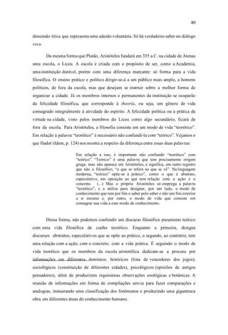dimensão ética que representa uma adesão voluntária. Só há verdadeiro saber no diálogo
vivo.
Da mesma forma que Platão, Aristóteles fundará em 335 a.C. na cidade de Atenas
uma escola, o Liceu. A escola é criada com o propósito de ser, como a Academia,
uma instituição durável, porém com uma diferença marcante: só forma para a vida
filosófica. O ensino prático e político dirigir-se-á a um público mais amplo, a homens
políticos, de fora da escola, mas que desejam se instruir sobre a melhor forma de
organizar a cidade. Já os membros internos e permanentes da instituição se ocuparão
da felicidade filosófica, que corresponde à theoría, ou seja, um gênero de vida
consagrado integralmente à atividade do espírito. A felicidade política ou a prática da
virtude na cidade, visto pelos membros do Liceu como algo secundário, ficará de
fora da escola. Para Aristóteles, a filosofia consiste em um modo de vida teorético
Em relação à palavra teorético é necessário não confundi-la com teórico . Vejamos o
que Hadot (Idem, p. 124) nos mostra a respeito da diferença entre essas duas palavras:
Em relação a isso, é importante não confundir teoréti com
teórico Teórico é uma palavra que tem precisamente origem
grega, mas não aparece em Aristóteles, e significa, em outro registro
que não o filosófico, que se refere ao que se vê Na linguagem
moderna, teóri opõe-se à prático , como o que é abstrato,
especulativo, em oposição ao que tem relação com a ação e o
concreto. (...) Mas o próprio Aristóteles só emprega a palavra
teoréti e a utiliza para designar, por um lado, o modo de
conhecimento que tem por fim o saber pelo saber e não um fim exterior
a si mesmo e, por outro, o modo de vida que consiste em
consagrar sua vida a esse modo de conhecimento.
Dessa forma, não podemos confundir um discurso filosófico puramente teórico
com uma vida filosófica de cunho teorético. Enquanto a primeira, designa
discursos abstratos, especulativos que se opõe ao prático, o segundo, ao contrário, tem
uma relação com a ação, com o concreto, com a vida prática. É seguindo o modo de
vida teorético que os membros da escola aristotélica dedicam-se a procura por
informações em diferentes domínios: históricos (lista de vencedores dos jogos),
sociológicos (constituição de diferentes cidades), psicológicos (opiniões de antigos
pensadores), além de produzirem riquíssimas observações zoológicas e botânicas. A
reunião de informações em forma de compilações servia para fazer comparações e
analogias, instaurando uma classificação dos fenômenos e produzindo uma gigantesca
obra em diferentes áreas do conhecimento humano.
 