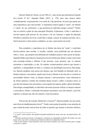 Epicuro funda em Atenas, no ano 306 a.C., uma escola que permanecerá atuante
até o século II d.C. Segundo Hadot (2011, p. 170), para uma pessoa aderir
verdadeiramente ao pensamento e ao modo de vida epicurista, ela teria que passar por
uma experiência e por uma escolha. A experiência estaria ligada à arne em libertar
a arne de seu sofrimento, o que permitiria ao indivíduo atingir o prazer22
. Porém,
isso só correria a partir de uma educação filosófica. Explicamos. Como o indivíduo é
movido apenas pela procura de seu prazer e de seu interesse, o papel da educação
filosófica consistiria em levar o indivíduo a atingir o prazer de maneira racional, isto é,
fazê-lo procurar o único prazer verdadeiro, ou seja, o puro prazer de existir.
Para completar a experiência em se libertar das dores da arne o indivíduo
deveria realizar uma escolha. A escolha, contudo, seria justificada por um discurso
sobre a ética, que proporá uma definição do verdadeiro prazer e uma ascese do desejo.
Segundo Hadot, para Epicuro, há prazeres em movimento que afetam a carne e provocam
uma excitação violenta e efêmera. É por procurar esses prazeres que os homens
encontram a insatisfação e a dor. No entanto, existem prazeres estáveis que trazem o
equilíbrio, a tranquilidade da alma e a ausência de perturbação (ataraxia). Para atingí-
los, Epicuro propõem uma ascese dos desejos, que será fundada na distinção entre os
desejos naturais e necessários, aqueles que levam a libertar-se de uma dor e a realizar as
necessidades básicas vitais, os desejos naturais e não-necessários, como alimentar-se
de forma suntuosa e manter um constante desejo sexual e, enfim, os desejos vazios, os
que não são naturais nem necessários, como aqueles de riqueza, poder e glória ilimitados.
Para atingir a tranquilidade, os indivíduos deveriam procurar realizar os desejos naturais
e necessários; limitar a realização dos desejos necessários, mas não naturais; e por fim,
suprimir os desejos que não são naturais e nem necessários.
Fiel as teses de Leucipo, Demócrito e Lucrécio23
, Epicuro propõe, em sua escola,
uma física de desdobramentos éticos24
. Tendo como ponto de partida a tese atomista de
que o medo da morte está na base de todas as paixões que tornam os homens infelizes,
22
A carne neste contexto, não significa uma parte anatômica do corpo, mas sim, um sujeito da dor e do
prazer.
23
Filósofos que desenvolveram e divulgaram o atomismo na antiguidade ocidental. De acordo com essa
teoria, tudo o que existe é composto por elementos indivisíveis chamados átomos.
24
Não se deve pensar a física epicurista como uma teoria científica, mas como um meio para se atingir
a ataraxia e a apatia.
 