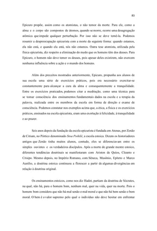 Epicuro propõe, assim como os atomistas, o não temor da morte. Para ele, como a
alma e o corpo são compostos de átomos, quando se morre, ocorre uma desagregação
atômica que impede qualquer perturbação. Por isso não se deve temê-la. Podemos
resumir a despreocupação epicurista com a morte da seguinte forma: quando estamos,
ela não está, e quando ela está, nós não estamos. Outra tese atomista, utilizada pela
física epicurista, diz respeito a eliminação do medo que os homens têm dos deuses. Para
Epicuro, o homem não deve temer os deuses, pois apesar deles existirem, não exercem
nenhuma influência sobre a ação e o mundo dos homens.
Além dos preceitos mostrados anteriormente, Epicuro, propunha aos alunos de
sua escola uma série de exercícios práticos, pois era necessário exercitar-se
constantemente para alcançar a cura da alma e consequentemente a tranquilidade.
Entre os exercícios praticados, podemos citar a meditação, como uma técnica para
se tomar consciência dos ensinamentos fundamentais dados na escola e a terapia da
palavra, realizada entre os membros da escola em forma de direção e exame de
consciência. Podemos constatar nos exemplos acima que, a ética, a física e os exercícios
práticos, ensinados na escola epicurista, eram uma exortação à felicidade, à tranquilidade
e ao prazer.
Seis anos depois da fundação da escola epicurista é fundada em Atenas, por Zenão
de Citium, no Pórtico denominado Stoa Poikilê, a escola estoica. Dizem os historiadores
antigos que Zenão tinha muitos alunos, contudo, eles se diferenciavam entre os
simples ouvintes e os verdadeiros discípulos. Após a morte do grande mestre estoico,
diferentes tendências doutrinais se manifestaram com Ariston de Quíos, Cleanto e
Crisipo. Mesmo depois, no Império Romano, com Sêneca, Musônio, Epíteto e Marco
Aurélio, a doutrina estoica continuou a florescer a partir de algumas divergências em
relação à doutrina original.
Os ensinamentos estoicos, como nos diz Hadot, partiam da doutrina de Sócrates,
na qual, não há, para o homem bom, nenhum mal, quer na vida, quer na morte. Pois o
homem bom considera que não há mal senão o mal moral e que não há bem senão o bem
moral. O bem é o valor supremo pelo qual o indivíduo não deve hesitar em enfrentar
 
