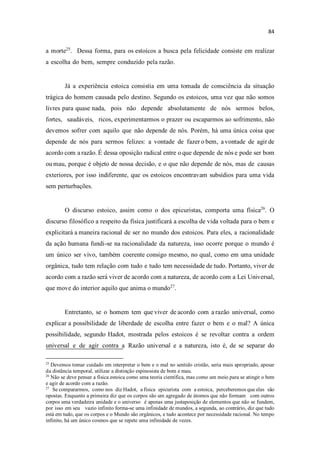 a morte25
. Dessa forma, para os estoicos a busca pela felicidade consiste em realizar
a escolha do bem, sempre conduzido pela razão.
Já a experiência estoica consistia em uma tomada de consciência da situação
trágica do homem causada pelo destino. Segundo os estoicos, uma vez que não somos
livres para quase nada, pois não depende absolutamente de nós sermos belos,
fortes, saudáveis, ricos, experimentarmos o prazer ou escaparmos ao sofrimento, não
devemos sofrer com aquilo que não depende de nós. Porém, há uma única coisa que
depende de nós para sermos felizes: a vontade de fazer o bem, a vontade de agir de
acordo com a razão. É dessa oposição radical entre o que depende de nós e pode ser bom
ou mau, porque é objeto de nossa decisão, e o que não depende de nós, mas de causas
exteriores, por isso indiferente, que os estoicos encontravam subsídios para uma vida
sem perturbações.
O discurso estoico, assim como o dos epicuristas, comporta uma física26
. O
discurso filosófico a respeito da física justificará a escolha de vida voltada para o bem e
explicitará a maneira racional de ser no mundo dos estoicos. Para eles, a racionalidade
da ação humana fundi-se na racionalidade da natureza, isso ocorre porque o mundo é
um único ser vivo, também coerente consigo mesmo, no qual, como em uma unidade
orgânica, tudo tem relação com tudo e tudo tem necessidade de tudo. Portanto, viver de
acordo com a razão será viver de acordo com a natureza, de acordo com a Lei Universal,
que move do interior aquilo que anima o mundo27
.
Entretanto, se o homem tem que viver de acordo com a razão universal, como
explicar a possibilidade de liberdade de escolha entre fazer o bem e o mal? A única
possibilidade, segundo Hadot, mostrada pelos estoicos é se revoltar contra a ordem
universal e de agir contra a Razão universal e a natureza, isto é, de se separar do
25
Devemos tomar cuidado em interpretar o bem e o mal no sentido cristão, seria mais apropriado, apesar
da distância temporal, utilizar a distinção espinosista de bom e mau.
26
Não se deve pensar a física estoica como uma teoria científica, mas como um meio para se atingir o bem
e agir de acordo com a razão.
27
Se compararmos, como nos diz Hadot, a física epicurista com a estoica, perceberemos que elas são
opostas. Enquanto a primeira diz que os corpos são um agregado de átomos que não formam com outros
corpos uma verdadeira unidade e o universo é apenas uma justaposição de elementos que não se fundem,
por isso em seu vazio infinito forma-se uma infinidade de mundos, a segunda, ao contrário, diz que tudo
está em tudo, que os corpos e o Mundo são orgânicos, e tudo acontece por necessidade racional. No tempo
infinito, há um único cosmos que se repete uma infinidade de vezes.
 