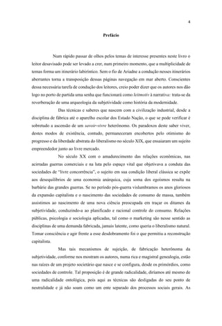 Prefácio
Num rápido passar de olhos pelos temas de interesse presentes neste livro o
leitor desavisado pode ser levado a crer, num primeiro momento, que a multiplicidade de
temas forma um itinerário labiríntico. Sem o fio de Ariadne a condução nesses itinerários
aberrantes torna a transposição dessas páginas navegação em mar aberto. Conscientes
dessa necessária tarefa de condução dos leitores, creio poder dizer que os autores nos dão
logo no porto de partida uma senha que funcionará como leitmotiv à narrativa: trata-se da
reverberação de uma arqueologia da subjetividade como história da modernidade.
Das técnicas e saberes que nascem com a civilização industrial, desde a
disciplina de fábrica até o aparelho escolar dos Estado Nação, o que se pode verificar é
sobretudo a ascensão de um savoir-vivre heterônomo. Os paradoxos deste saber viver,
destes modos de existência, contudo, permaneceram encobertos pelo otimismo do
progresso e da liberdade abstrata do liberalismo no século XIX, que ensaiaram um sujeito
empreendedor junto ao livre mercado.
No século XX com o amadurecimento das relações econômicas, nas
acirradas guerras comerciais e na luta pelo espaço vital que objetivava a conduta das
aos desequilíbrios de uma economia anárquica, cuja soma dos egoísmos resulta na
barbárie das grandes guerras. Se no período pós-guerra vislumbramos os anos gloriosos
da expansão capitalista e o nascimento das sociedades de consumo de massa, também
assistimos ao nascimento de uma nova ciência preocupada em traçar os ditames da
subjetividade, conduzindo-a ao planificado e racional controle do consumo. Relações
públicas, psicologia e sociologia aplicadas, tal como o marketing são nesse sentido as
disciplinas de uma demanda fabricada, jamais latente, como queria o liberalismo natural.
Tomar consciência e agir frente a esse desdobramento foi o que permitiu a reconstrução
capitalista.
Mas tais mecanismos de sujeição, de fabricação heterônoma da
subjetividade, conforme nos mostram os autores, numa rica e magistral genealogia, estão
nas raízes de um projeto societário que nasce e se configura, desde os primórdios, como
sociedades de controle. Tal proposição é de grande radicalidade, diríamos até mesmo de
uma radicalidade ontológica, pois aqui as técnicas são desligadas do seu ponto de
neutralidade e já não soam como um ente separado dos processos sociais gerais. As
 