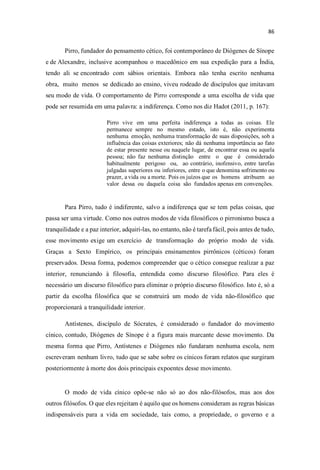 Pirro, fundador do pensamento cético, foi contemporâneo de Diógenes de Sínope
e de Alexandre, inclusive acompanhou o macedônico em sua expedição para a Índia,
tendo ali se encontrado com sábios orientais. Embora não tenha escrito nenhuma
obra, muito menos se dedicado ao ensino, viveu rodeado de discípulos que imitavam
seu modo de vida. O comportamento de Pirro corresponde a uma escolha de vida que
pode ser resumida em uma palavra: a indiferença. Como nos diz Hadot (2011, p. 167):
Pirro vive em uma perfeita indiferença a todas as coisas. Ele
permanece sempre no mesmo estado, isto é, não experimenta
nenhuma emoção, nenhuma transformação de suas disposições, sob a
influência das coisas exteriores; não dá nenhuma importância ao fato
de estar presente nesse ou naquele lugar, de encontrar essa ou aquela
pessoa; não faz nenhuma distinção entre o que é considerado
habitualmente perigoso ou, ao contrário, inofensivo, entre tarefas
julgadas superiores ou inferiores, entre o que denomina sofrimento ou
prazer, a vida ou a morte. Pois os juízos que os homens atribuem ao
valor dessa ou daquela coisa são fundados apenas em convenções.
Para Pirro, tudo é indiferente, salvo a indiferença que se tem pelas coisas, que
passa ser uma virtude. Como nos outros modos de vida filosóficos o pirronismo busca a
tranquilidade e a paz interior, adquiri-las, no entanto, não é tarefa fácil, pois antes de tudo,
esse movimento exige um exercício de transformação do próprio modo de vida.
Graças a Sexto Empírico, os principais ensinamentos pirrônicos (céticos) foram
preservados. Dessa forma, podemos compreender que o cético consegue realizar a paz
interior, renunciando à filosofia, entendida como discurso filosófico. Para eles é
necessário um discurso filosófico para eliminar o próprio discurso filosófico. Isto é, só a
partir da escolha filosófica que se construirá um modo de vida não-filosófico que
proporcionará a tranquilidade interior.
Antístenes, discípulo de Sócrates, é considerado o fundador do movimento
cínico, contudo, Diógenes de Sínope é a figura mais marcante desse movimento. Da
mesma forma que Pirro, Antístenes e Diógenes não fundaram nenhuma escola, nem
escreveram nenhum livro, tudo que se sabe sobre os cínicos foram relatos que surgiram
posteriormente à morte dos dois principais expoentes desse movimento.
O modo de vida cínico opõe-se não só ao dos não-filósofos, mas aos dos
outros filósofos. O que eles rejeitam é aquilo que os homens consideram as regras básicas
indispensáveis para a vida em sociedade, tais como, a propriedade, o governo e a
 