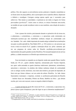 política. Eles não seguem as conveniências sociais, praticam o impudor, masturbam-se
ou fazem amor em praça pública, não se preocupam com as opiniões alheias, desprezam
o dinheiro e mendigam. Carregam consigo apenas aquilo que é necessário para
sobreviver. Não temem as autoridades e exprimem-se em todos os lugares de forma
provocadora (parrhesia)28
. Assim como os céticos, os cínicos formaram uma escola,
na medida em que se pode reconhecer entre os seus membros, uma relação de mestre e
discípulo.
Com o passar dos séculos, precisamente durante os primeiros três de nossa era,
o platonismo, o aristotelismo, o estoicismo e o epicurismo serão ministrados em
instituições escolares que não mantinham nenhuma relação de continuidade com
seu fundador. Em cada cidade importante do mundo antigo ocidental havia instituições
nas quais se podia aprendê-las. Para Hadot (2011, p. 214) assiste-se a um processo que
tivera o início no século II a.C. quando a instituição oficial da efebia ateniense pôs
em seu programa de ensino aulas de filosofia escolhidas provavelmente por
representantes das quatro grandes escolas filosóficas. Por essa participação em um serviço
público, a cidade remunerava os filósofos que ministravam as aulas.
Esse movimento se expandiu na era Imperial, ainda mais quando Marco Aurélio
funda, em 176 a.C., quatro cátedras imperiais, remuneradas pelo Tesouro Imperial,
nas quais serão ensinadas as quatro doutrinas tradicionais: platonismo, aristotelismo,
epicurismo e estoicismo. As cátedras não tinham nenhuma relação de continuidade
com as antigas escolas atenienses, mas eram uma tentativa, por parte do imperador, de
fazer com que Atenas voltasse a ser um centro de cultura filosófica. Ao lado desses
funcionários municipais e imperiais, existiam os professores particulares de filosofia
Amônio Sacas em Alexandria, Plotino em Roma, Jâmblico na Síria -, que abriam
escolas, por vezes sem sucessor, nessa ou naquela cidade do Império.
A partir do final do século III e início do IV d.C., o estoicismo, o epicurismo vão,
pouco a pouco quase desaparecer, para dar lugar ao que se denomina neoplatonismo29
.
28
Sobre a noção de parresía ver, sobretudo, as quatro primeiras aulas de Foucault em A Coragem da
Verdade. FOUCAULT, Michel. A Coragem da Verdade: Curso no Collège de France (1983-1984). São
Paulo. WMF Martins Fontes. 2011, p. 3-135.
29
O neoplatonismo é em certo sentido, uma fusão do aristotelismo e do platonismo.
 