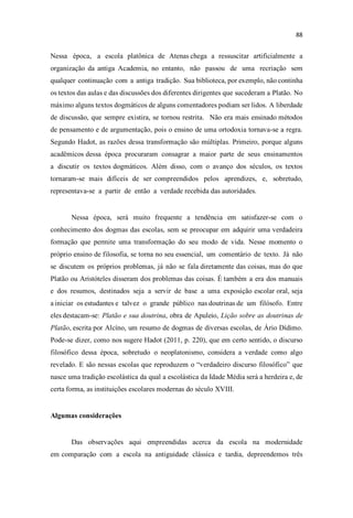 Nessa época, a escola platônica de Atenas chega a ressuscitar artificialmente a
organização da antiga Academia, no entanto, não passou de uma recriação sem
qualquer continuação com a antiga tradição. Sua biblioteca, por exemplo, não continha
os textos das aulas e das discussões dos diferentes dirigentes que sucederam a Platão. No
máximo alguns textos dogmáticos de alguns comentadores podiam ser lidos. A liberdade
de discussão, que sempre existira, se tornou restrita. Não era mais ensinado métodos
de pensamento e de argumentação, pois o ensino de uma ortodoxia tornava-se a regra.
Segundo Hadot, as razões dessa transformação são múltiplas. Primeiro, porque alguns
acadêmicos dessa época procuraram consagrar a maior parte de seus ensinamentos
a discutir os textos dogmáticos. Além disso, com o avanço dos séculos, os textos
tornaram-se mais difíceis de ser compreendidos pelos aprendizes, e, sobretudo,
representava-se a partir de então a verdade recebida das autoridades.
Nessa época, será muito frequente a tendência em satisfazer-se com o
conhecimento dos dogmas das escolas, sem se preocupar em adquirir uma verdadeira
formação que permite uma transformação do seu modo de vida. Nesse momento o
próprio ensino de filosofia, se torna no seu essencial, um comentário de texto. Já não
se discutem os próprios problemas, já não se fala diretamente das coisas, mas do que
Platão ou Aristóteles disseram dos problemas das coisas. É também a era dos manuais
e dos resumos, destinados seja a servir de base a uma exposição escolar oral, seja
a iniciar os estudantes e talvez o grande público nas doutrinas de um filósofo. Entre
eles destacam-se: Platão e sua doutrina, obra de Apuleio, Lição sobre as doutrinas de
Platão, escrita por Alcíno, um resumo de dogmas de diversas escolas, de Ário Dídimo.
Pode-se dizer, como nos sugere Hadot (2011, p. 220), que em certo sentido, o discurso
filosófico dessa época, sobretudo o neoplatonismo, considera a verdade como algo
revelado. E são nessas escolas que reproduzem o verdadeiro discurso filosófi que
nasce uma tradição escolástica da qual a escolástica da Idade Média será a herdeira e, de
certa forma, as instituições escolares modernas do século XVIII.
Algumas considerações
Das observações aqui empreendidas acerca da escola na modernidade
em comparação com a escola na antiguidade clássica e tardia, depreendemos três
 