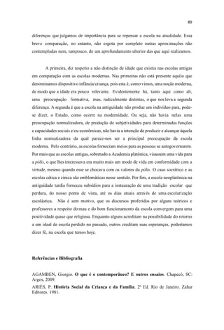 diferenças que julgamos de importância para se repensar a escola na atualidade. Essa
breve comparação, no entanto, não esgota por completo outras aproximações não
contempladas nem, tampouco, de um aprofundamento ulterior das que aqui realizamos.
A primeira, diz respeito a não distinção de idade que existia nas escolas antigas
em comparação com as escolas modernas. Nas primeiras não está presente aquilo que
denominamos dispositivo infância/criança, pois esta é, como vimos, uma noção moderna,
de modo que a idade era pouco relevante. Evidentemente há, tanto aqui como ali,
uma preocupação formativa, mas, radicalmente distintas, o que nos leva a segunda
diferença. A segunda é que a escola na antiguidade não produz um indivíduo para, pode-
se dizer, o Estado, como ocorre na modernidade. Ou seja, não havia nelas uma
preocupação normalizadora, de produção de subjetividades para determinadas funções
e capacidades sociais e/ou econômicas, não havia a intenção de produzir e alcançar àquela
linha normatizadora da qual parece-nos ser a principal preocupação da escola
moderna. Pelo contrário, as escolas forneciam meios para as pessoas se autogovernarem.
Por mais que as escolas antigas, sobretudo a Academia platônica, visassem uma vida para
a pólis, o que lhes interessava era muito mais um modo de vida em conformidade com a
virtude, mesmo quando esse se chocava com os valores da pólis. O caso socrático e as
escolas cética e cínica são emblemáticas nesse sentido. Por fim, a escola neoplatônica na
antiguidade tardia forneceu subsídios para a instauração de uma tradição escolar que
perdura, do nosso ponto de vista, até os dias atuais através de uma escolarização
escolástica. Não é sem motivo, que os discursos proferidos por alguns teóricos e
professores a respeito do mau e do bom funcionamento da escola convergem para uma
positividade quase que religiosa. Enquanto alguns acreditam na possibilidade do retorno
a um ideal de escola perdido no passado, outros creditam suas esperanças, poderíamos
dizer fé, na escola que temos hoje.
Referências e Bibliografia
AGAMBEN, Giorgio. O que é o contemporâneo? E outros ensaios. Chapecó, SC:
Argos, 2009.
ARIÈS, P. História Social da Criança e da Família. 2º Ed. Rio de Janeiro. Zahar
Editores. 1981.
 