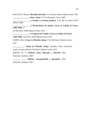FOUCAULT, Michel. Microfísica do Poder. 3ª ed. Rio de Janeiro. Edições Graal. 1982.
__________, ______. Vigiar e Punir. 37° Ed. Petrópolis. Vozes. 2009.
__________, ______. A verdade e as formas jurídicas. 3ª ed. Rio de Janeiro. NAU
Editora. 2009.
__________, ______. A Hermenêutica do Sujeito: Curso no Collège de France
(1981-1982). 3ª
ed. São Paulo. WMF Martins Fontes. 2010.
__________, ______. A Coragem da Verdade: Curso no Collège de France
(1983-1984). São Paulo. WMF Martins Fontes. 2011.
HADOT, Pierre. O que é a Filosofia Antiga. 5ª ed. São Paulo. Edições Loyola.
2011.
_______,_____. Elogio da Filosofia Antiga. Tradução: Flávio Fontenelle
Loque, Lorraine Oliveira. São Paulo: Edições Loyola, 2012.
KOHAN, W. O. Infância. Entre Educação e Filosofia. Belo
Horizonte. Autêntica. 2005.
_______, ____. Infância, estrangeiridade e ignorância. Belo
Horizonte. Autêntica. 2007.
 