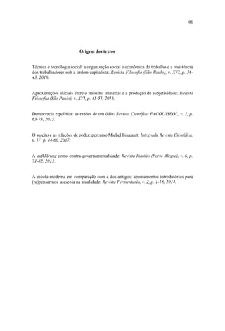 Origem dos textos
Técnica e tecnologia social: a organização social e econômica do trabalho e a resistência
dos trabalhadores sob a ordem capitalista: Revista Filosofia (São Paulo), v. XVI, p. 36-
43, 2016.
Aproximações iniciais entre o trabalho imaterial e a produção de subjetividade: Revista
Filosofia (São Paulo), v. XVI, p. 45-51, 2016.
Democracia e política: as razões de um ódio: Revista Científica FACOL/ISEOL, v. 2, p.
63-73, 2015.
O sujeito e as relações de poder: percurso Michel Foucault: Integrada Revista Científica,
v. IV, p. 44-60, 2017.
A aufklärung como contra-governamentalidade: Revista Intuitio (Porto Alegre), v. 6, p.
71-82, 2013.
A escola moderna em comparação com a dos antigos: apontamentos introdutórios para
(re)pensarmos a escola na atualidade: Revista Fermentario, v. 2, p. 1-18, 2014.
 