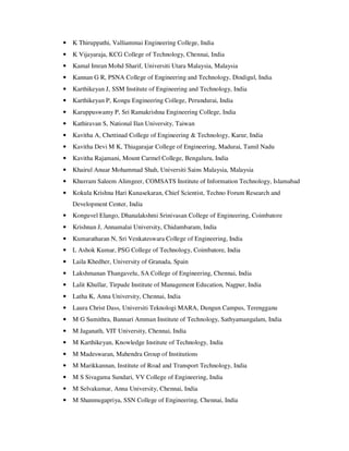 • K Thiruppathi, Valliammai Engineering College, India
• K Vijayaraja, KCG College of Technology, Chennai, India
• Kamal Imran Mohd Sharif, Universiti Utara Malaysia, Malaysia
• Kannan G R, PSNA College of Engineering and Technology, Dindigul, India
• Karthikeyan J, SSM Institute of Engineering and Technology, India
• Karthikeyan P, Kongu Engineering College, Perundurai, India
• Karuppuswamy P, Sri Ramakrishna Engineering College, India
• Kathiravan S, National Ilan University, Taiwan
• Kavitha A, Chettinad College of Engineering & Technology, Karur, India
• Kavitha Devi M K, Thiagarajar College of Engineering, Madurai, Tamil Nadu
• Kavitha Rajamani, Mount Carmel College, Bengaluru, India
• Khairul Anuar Mohammad Shah, Universiti Sains Malaysia, Malaysia
• Khurram Saleem Alimgeer, COMSATS Institute of Information Technology, Islamabad
• Kokula Krishna Hari Kunasekaran, Chief Scientist, Techno Forum Research and
Development Center, India
• Konguvel Elango, Dhanalakshmi Srinivasan College of Engineering, Coimbatore
• Krishnan J, Annamalai University, Chidambaram, India
• Kumaratharan N, Sri Venkateswara College of Engineering, India
• L Ashok Kumar, PSG College of Technology, Coimbatore, India
• Laila Khedher, University of Granada, Spain
• Lakshmanan Thangavelu, SA College of Engineering, Chennai, India
• Lalit Khullar, Tirpude Institute of Management Education, Nagpur, India
• Latha K, Anna University, Chennai, India
• Laura Christ Dass, Universiti Teknologi MARA, Dungun Campus, Terengganu
• M G Sumithra, Bannari Amman Institute of Technology, Sathyamangalam, India
• M Jaganath, VIT University, Chennai, India
• M Karthikeyan, Knowledge Institute of Technology, India
• M Madeswaran, Mahendra Group of Institutions
• M Marikkannan, Institute of Road and Transport Technology, India
• M S Sivagama Sundari, VV College of Engineering, India
• M Selvakumar, Anna University, Chennai, India
• M Shanmugapriya, SSN College of Engineering, Chennai, India
 
