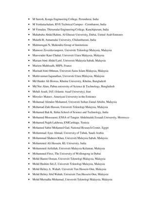 • M Suresh, Kongu Engineering College, Perundurai, India
• M Venkatachalam, RVS Technical Campus - Coimbatore, India
• M Vimalan, Thirumalai Engineering College, Kanchipuram, India
• Mahabuba Abdul Rahim, Al Ghurair University, Dubai, United Arab Emirates
• Malathi R, Annamalai University, Chidambaram, India
• Malmurugan N, Mahendra Group of Institutions
• Mansoor Zoveidavianpoor, Universiti Teknologi Malaysia, Malaysia
• Manvender Kaur Chahal, Universiti Utara Malaysia, Malaysia
• Mariam binti Abdul Latif, Universiti Malaysia Sabah, Malaysia
• Mariem Mahfoudh, MIPS, France
• Marinah binti Othman, Universiti Sains Islam Malaysia, Malaysia
• Mathivannan Jaganathan, Universiti Utara Malaysia, Malaysia
• Md Haider Ali Biswas, Khulna University, Khulna, Bangladesh
• Md Nur Alam, Pabna university of Science & Technology, Bangladesh
• Mehdi Asadi, IAU (Islamic Azad University), Iran
• Miroslav Mateev, American University in the Emirates
• Mohamad Afendee Mohamed, Universiti Sultan Zainal Abidin, Malaysia
• Mohamad Zaki Hassan, Universiti Teknologi Malaysia, Malaysia
• Mohamed Bak K, Ilahia School of Science and Technology, India
• Mohamed Moussaoui, ENSA of Tangier Abdelmalek Essaadi University, Morrocco
• Mohamed Najeh Lakhoua, ENICarthage, Tunisia
• Mohamed Saber Mohamed Gad, National Research Center, Egypt
• Mohammad Ayaz Ahmad, University of Tabuk, Saudi Arabia
• Mohammad Shaheen Khan, Universiti Malaysia Sabah, Malaysia
• Mohammed Ali Hussain, KL University, India
• Mohammed Arifullah, Universiti Malaysia Kelantan, Malaysia
• Mohammed Firoz, The University of Wollongong in Dubai
• Mohd Hanim Osman, Universiti Teknologi Malaysia, Malaysia
• Mohd Hashim Siti Z, Universiti Teknologi Malaysia, Malaysia
• Mohd Helmy A. Wahab, Universiti Tun Hussein Onn, Malaysia
• Mohd Helmy Abd Wahab, Universiti Tun Hussein Onn, Malaysia
• Mohd Murtadha Mohamad, Universiti Teknologi Malaysia, Malaysia
 