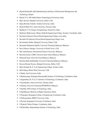 • Rajesh Deshmukh, Shri Shankaracharya Institute of Professional Management and
Technology, Raipur
• Rajesh V G, APJ Abdul Kalam Technological University, India
• Rajiv Selvam, Manipal University, Dubai, UAE
• Rama Krishna Valmiki, Tumkur University, India
• Ramesh Babu N G, Anna University, Chennai, India
• Rathika P, V V College of Engineering, Tirunelveli, India
• Rathinam Maheswaran, Mepco Schlenk Engineering College, Sivakasi, Tamilnadu, India
• Ravindra Gaikwad, Pravara Rural Engineering College, Loni, India
• Ravindra W Gaikwad, Pravara Rural Engineering College, Loni
• Ravishankar Dudhe, Manipal University, Dubai, UAE
• Razauden Mohamed Zulkifli, Universiti Teknologi Malaysia, Malaysia
• Reza Gharoie Ahangar, University of North Texas, USA
• Rini Akmeliawati, International Islamic University, Malaysia
• Roesnita Ismail, USIM: Universiti Sains Islam Malaysia, Malaysia
• Rohaizah Saad, Universiti Utara Malaysia, Malaysia
• Roselina Binti Sallehuddin, Universiti Teknologi Malaysia, Malaysia
• Royson Donate Dsouza, Manipal University, Dubai, UAE
• Ruba Soundar K, P. S. R. Engineering College, Sivakasi, India
• Rula Sharqi, Heriot-Watt University, UAE
• S Balaji, Jain University, India
• S Balamurugan, Kalaignar Karunanidhi Institute of Technology, Coimbatore, India
• S Jaganathan, Dr. N. G. P. Institute of Technology, Coimbatore, India
• S Jayalakshmi, Anna University, Chennai, India
• S Jebaraj, Universiti Teknologi PETRONAS, Malaysia
• S Karthik, SNS College of Technology, India
• S Karthikeyan, Ministry of Higher Education, Oman
• S Natarajan, Karpagam College of Engineering, Coimbatore, India
• S Nithyanandam, PRIST University, India
• S Poorani, Karpagam University, Coimbatore, India
• S Prakash, Nehru Colleges, Coimbatore, India
• S R Kumbhar, Rajarambapu Institute of Technology, India
 