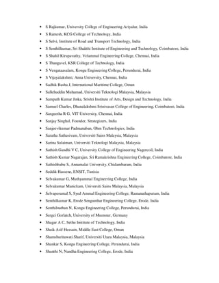 • S Rajkumar, University College of Engineering Ariyalur, India
• S Ramesh, KCG College of Technology, India
• S Selvi, Institute of Road and Transport Technology, India
• S Senthilkumar, Sri Shakthi Institute of Engineering and Technology, Coimbatore, India
• S Shahil Kirupavathy, Velammal Engineering College, Chennai, India
• S Thangavel, KSR College of Technology, India
• S Vengataasalam, Kongu Engineering College, Perundurai, India
• S Vijayalakshmi, Anna University, Chennai, India
• Sadhik Basha J, International Maritime College, Oman
• Sallehuddin Muhamad, Universiti Teknologi Malaysia, Malaysia
• Sampath Kumar Jinka, Srishti Institute of Arts, Design and Technology, India
• Samuel Charles, Dhanalakshmi Srinivasan College of Engineering, Coimbatore, India
• Sangeetha R G, VIT University, Chennai, India
• Sanjay Singhal, Founder, Strategizers, India
• Sanjeevikumar Padmanaban, Ohm Technologies, India
• Saratha Sathasivam, Universiti Sains Malaysia, Malaysia
• Sarina Sulaiman, Universiti Teknologi Malaysia, Malaysia
• Sathish Gandhi V C, University College of Engineering Nagercoil, India
• Sathish Kumar Nagarajan, Sri Ramakrishna Engineering College, Coimbatore, India
• Sathishbabu S, Annamalai University, Chidambaram, India
• Seddik Hassene, ENSIT, Tunisia
• Selvakumar G, Muthyammal Engineering College, India
• Selvakumar Manickam, Universiti Sains Malaysia, Malaysia
• Selvaperumal S, Syed Ammal Engineering College, Ramanathapuram, India
• Senthilkumar K, Erode Sengunthar Engineering College, Erode, India
• Senthilnathan N, Kongu Engineering College, Perundurai, India
• Sergei Gorlatch, University of Muenster, Germany
• Shagar A C, Sethu Institute of Technology, India
• Shaik Asif Hussain, Middle East College, Oman
• Shamshuritawati Sharif, Universiti Utara Malaysia, Malaysia
• Shankar S, Kongu Engineering College, Perundurai, India
• Shanthi N, Nandha Engineering College, Erode, India
 
