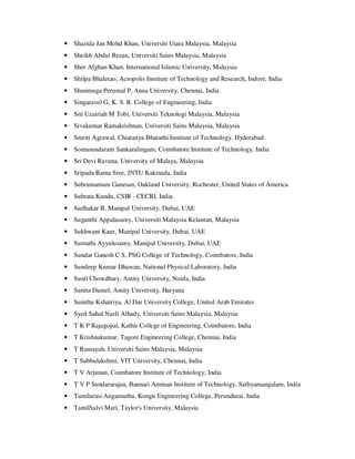 • Shazida Jan Mohd Khan, Universiti Utara Malaysia, Malaysia
• Sheikh Abdul Rezan, Universiti Sains Malaysia, Malaysia
• Sher Afghan Khan, International Islamic University, Malaysia
• Shilpa Bhalerao, Acropolis Institute of Technology and Research, Indore, India
• Shunmuga Perumal P, Anna University, Chennai, India
• Singaravel G, K. S. R. College of Engineering, India
• Siti Uzairiah M Tobi, Universiti Teknologi Malaysia, Malaysia
• Sivakumar Ramakrishnan, Universiti Sains Malaysia, Malaysia
• Smriti Agrawal, Chiatanya Bharathi Institute of Technology, Hyderabad
• Somasundaram Sankaralingam, Coimbatore Institute of Technology, India
• Sri Devi Ravana, University of Malaya, Malaysia
• Sripada Rama Sree, JNTU Kakinada, India
• Subramaniam Ganesan, Oakland University, Rochester, United States of America
• Subrata Kundu, CSIR - CECRI, India
• Sudhakar B, Manipal University, Dubai, UAE
• Suganthi Appalasamy, Universiti Malaysia Kelantan, Malaysia
• Sukhwant Kaur, Manipal University, Dubai, UAE
• Sumathi Ayyalusamy, Manipal University, Dubai, UAE
• Sundar Ganesh C S, PSG College of Technology, Coimbatore, India
• Sundeep Kumar Dhawan, National Physical Laboratory, India
• Sunil Chowdhary, Amity University, Noida, India
• Sunita Daniel, Amity University, Haryana
• Sunitha Kshatriya, Al Dar University College, United Arab Emirates
• Syed Sahal Nazli Alhady, Universiti Sains Malaysia, Malaysia
• T K P Rajagopal, Kathir College of Engineering, Coimbatore, India
• T Krishnakumar, Tagore Engineering College, Chennai, India
• T Ramayah, Universiti Sains Malaysia, Malaysia
• T Subbulakshmi, VIT University, Chennai, India
• T V Arjunan, Coimbatore Institute of Technology, India
• T V P Sundararajan, Bannari Amman Institute of Technology, Sathyamangalam, India
• Tamilarasi Angamuthu, Kongu Engineering College, Perundurai, India
• TamilSalvi Mari, Taylor's University, Malaysia
 