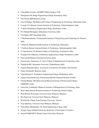 • Tariq Rahim Soomro, SZABIST Dubai Campus, UAE
• Thangamani M, Kongu Engineering College, Perundurai, India
• Tom Kolan, IBM Research, Israel
• Uma N Dulhare, Muffkham Jah College of Engineering & Technology, Hyderabad, India
• Uvaraja V C, Bannari Amman Institute of Technology, Sathyamangalam, India
• V Akila, Pondicherry Engineering College, Pondicherry, India
• V E Nethaji Mariappan, Sathyabama University, India
• V K Gupta, IMT Ghaziabad, India
• V Mohanasundaram, Vivekanandha Institute of Engineering and Technology for Women,
India
• V Ramesh, Mahatma Gandhi Institute of Technology, Hyderabad
• V Sathish, Bannari Amman Institute of Technology, Sathyamangalam, India
• V Vijayakumari, Sri Krishna College of Technology, Coimbatore, India
• Vaiyapuri Govindasamy, Pondicherry Engineering College, Pondicherry, India
• Veera Jyothi Badnal, Osmania University, India
• Veeraswamy Ammisetty, St. Ann's College of Engineering & Technology, India
• Venkatesh MP, Annamalai University, Chidambaram, India
• Vignesh Ramakkrishnon, Association of Scientists, Developers and Faculties
• Vijaya Deshmukh, Registrar, India
• Vijayalakshmi V, Pondicherry Engineering College, Pondicherry, India
• Vijayan Gurumurthy Iyer, Entrepreneurship Development Institute of India
• Vikrant Bhateja, Shri Ramswaroop Memorial Group of Professional Colleges
(SRMGPC), India
• Vipin Jain, Teerthanker Mahaveer Institute of Management & Technology, India
• Wael Abdel Samad, Rochester Institute of Technology, Dubai Campus
• Wan Hussain Wan Ishak, Universiti Utara Malaysia, Malaysia
• Wei Ping Loh, Universiti Sains Malaysia, Malaysia
• Weichih Hu, Chung Yuan Christian University, Taiwan
• Yaty Sulaiman, Universiti Utara Malaysia, Malaysia
• Yerra Rama Mohana Rao, Dr. Pauls Engineering College, India
• Yongan Tang, Oakland University, Rochester, United States of America
• Yousef FARHAOUI, Moulay Ismail University, Morrocco
 