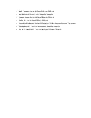 • Yudi Fernando, Universiti Sains Malaysia, Malaysia
• Yu-N Cheah, Universiti Sains Malaysia, Malaysia
• Zahurin Samad, Universiti Sains Malaysia, Malaysia
• Zailan Siri, University of Malaya, Malaysia
• Zainuddin Bin Zakaria, Universiti Teknologi MARA, Dungun Campus, Terengganu
• Zamira Zamzuri, Universiti Kebangsaan Malaysia, Malaysia
• Zul Ariff Abdul Latiff, Universiti Malaysia Kelantan, Malaysia
 