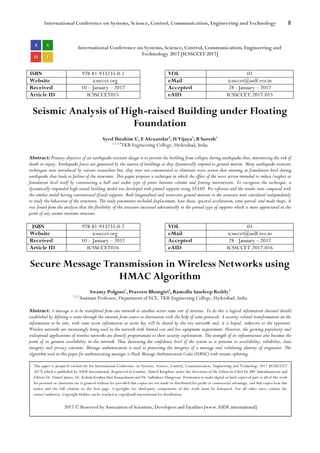 International Conference on Systems, Science, Control, Communication, Engineering and Technology 8
International Conference on Systems, Science, Control, Communication, Engineering and
Technology 2017 [ICSSCCET 2017]
ISBN 978-81-933235-0-2 VOL 01
Website icssccet.org eMail icssccet@asdf.res.in
Received 10 – January – 2017 Accepted 28 - January – 2017
Article ID ICSSCCET015 eAID ICSSCCET.2017.015
Seismic Analysis of High-raised Building under Floating
Foundation
Syed Ibrahim S1
, E Alexandar2
, H Vijaya3
, B Suresh4
1,2,3,4
TKR Engineering College, Hyderabad, India
Abstract: Primary objective of an earthquake resistant design is to prevent the building from collapse during earthquake thus, minimizing the risk of
death or injury. Earthquake forces are generated by the inertia of buildings as they dynamically respond to ground motion. Many earthquake resistant
techniques were introduced by various researchers but, they were not concentrated to eliminate wave action that entering at foundation level during
earthquake that leads to failure of the structures. This paper proposes a technique in which the effect of the wave action intended to reduce/neglect at
foundation level itself by constructing a ball and socket type of joints between column and footing intersections. To recognize the technique, a
dynamically responded high-raised building model was developed with pinned supports using STAAD. Pro software and the results were compared with
the similar model having conventional (fixed) supports. Both longitudinal and transverse ground motions to the structure were considered independently
to study the behaviour of the structures. The study parameters included displacement, base shear, spectral acceleration, time-period, and mode shape. It
was found from the analysis that the flexibility of the structure increased substantially in the pinned type of supports which is more appreciated in the
point of any seismic resistant structure.
ISBN 978-81-933235-0-2 VOL 01
Website icssccet.org eMail icssccet@asdf.res.in
Received 10 – January – 2017 Accepted 28 - January – 2017
Article ID ICSSCCET016 eAID ICSSCCET.2017.016
Secure Message Transmission in Wireless Networks using
HMAC Algorithm
Swamy Polgoni1
, Praveen Bhongiri2
, Ramollu Sandeep Reddy3
1,2,3
Assistant Professor, Department of ECE, TKR Engineering College, Hyderabad, India
Abstract: A message is to be transferred from one network to another across some sort of internet. To do this a logical information channel should
established by defining a route through the internet from source to destination with the help of some protocols. A security-related transformation on the
information to be sent, with some secret information as secret key will be shared by the two networks and, it is hoped, unknown to the opponent.
Wireless networks are increasingly being used in the network with limited cost and low equipment requirement. However, the growing popularity and
widespread applications of wireless networks are directly proportionate to their security exploitation. The strength of its infrastructure also becomes the
point of its greatest availability in the network. Thus decreasing the confidence level of the system as it pertains to availability, reliability, data
integrity and privacy concerns. Message authentication is used to protecting the integrity of a message and validating identity of originator. The
algorithm used in this paper for authenticating messages is Hash Message Authentication Codes (HMAC) with stream ciphering.
This paper is prepared exclusively for International Conference on Systems, Science, Control, Communication, Engineering and Technology 2017 [ICSSCCET
2017] which is published by ASDF International, Registered in London, United Kingdom under the directions of the Editor-in-Chief Dr JBV Subrahmanyam and
Editors Dr. Daniel James, Dr. Kokula Krishna Hari Kunasekaran and Dr. Saikishore Elangovan. Permission to make digital or hard copies of part or all of this work
for personal or classroom use is granted without fee provided that copies are not made or distributed for profit or commercial advantage, and that copies bear this
notice and the full citation on the first page. Copyrights for third-party components of this work must be honoured. For all other uses, contact the
owner/author(s). Copyright Holder can be reached at copy@asdf.international for distribution.
2017 © Reserved by Association of Scientists, Developers and Faculties [www.ASDF.international]
 