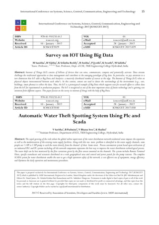 International Conference on Systems, Science, Control, Communication, Engineering and Technology 15
International Conference on Systems, Science, Control, Communication, Engineering and
Technology 2017 [ICSSCCET 2017]
ISBN 978-81-933235-0-2 VOL 01
Website icssccet.org eMail icssccet@asdf.res.in
Received 10 – January – 2017 Accepted 28 - January – 2017
Article ID ICSSCCET029 eAID ICSSCCET.2017.029
Survey on IOT Using Big Data
M Sunitha1
, B Vijitha2
, K Srilatha Reddy3
, B Anitha4
, P Jyothi5
, K Swathi6
, M Sabitha7
1
Assoc. Professor, 2,3,4,5,6,7
Asst. Professor, Dept. of CSE, TKR Engineering College Hyderabad, India
Abstract: Internet of Things (IoT) consists of billions of devices that can sense, communicate, compute and potentially activate. Data streams
challenge the traditional approaches to data management and contribute to the emerging paradigm of big data. In particular, we pay attention to a
new dimension that IoT adds to Big Data and Analytics: a massively distributed number of sources at the edge. The Internet of Things (IoT) relies on
physical objects interconnected between each other’s. In this context, sensors are used to detect the surroundings of the environment (e.g., cars,
buildings, smart phones) to collect the data. Thus, the IoT is a prototypical example of Big Data which supports user for research effort to collect data
from the IoT for experimental or production purposes. The IoT is recognized as one of the most important areas of future technology and is gaining vast
attention from different aspects. This paper focuses on the survey in internet of things with the help of Big Data.
ISBN 978-81-933235-0-2 VOL 01
Website icssccet.org eMail icssccet@asdf.res.in
Received 10 – January – 2017 Accepted 28 - January – 2017
Article ID ICSSCCET030 eAID ICSSCCET.2017.030
Automatic Water Theft Spotting System Using Plc and
Scada
V Saritha1
, B Padmini2
, V Bhanu Sree3
, K Shalini4
1,2,3,4
Assistant Professor, Department of ECE, TKR Engineering College, Hyderabad, India
Abstract: The rapid growing of the wide urban the global online supervision of the water distribution network residential areas imposes the expansion
as well as the modernization of the existing water supply facilities. Along with this one more problem is identified in the water supply channels, some
people use ½ HP to 1 HP pump to suck the water directly from the channel of their home street. Process automation system based upon utilization of
an industrial PLC and PC systems including all the network components represents the best way to improve the water distribution technological process.
The water theft can be best monitored by the flow variations given by the flow sensors mounted on the channels. The system includes Remote Terminal
Units, specific transducers and actuators distributed on a wide geographical area and control and power panels for the pump stations. The complete
SCADA system for water distribution enable the user to get a high operation safety of the network, a cost effective use of equipment, energy efficiency
and Optimize the daily operation and maintenance procedures.
This paper is prepared exclusively for International Conference on Systems, Science, Control, Communication, Engineering and Technology 2017 [ICSSCCET
2017] which is published by ASDF International, Registered in London, United Kingdom under the directions of the Editor-in-Chief Dr JBV Subrahmanyam and
Editors Dr. Daniel James, Dr. Kokula Krishna Hari Kunasekaran and Dr. Saikishore Elangovan. Permission to make digital or hard copies of part or all of this work
for personal or classroom use is granted without fee provided that copies are not made or distributed for profit or commercial advantage, and that copies bear this
notice and the full citation on the first page. Copyrights for third-party components of this work must be honoured. For all other uses, contact the
owner/author(s). Copyright Holder can be reached at copy@asdf.international for distribution.
2017 © Reserved by Association of Scientists, Developers and Faculties [www.ASDF.international]
 