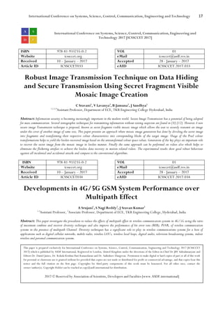 International Conference on Systems, Science, Control, Communication, Engineering and Technology 17
International Conference on Systems, Science, Control, Communication, Engineering and
Technology 2017 [ICSSCCET 2017]
ISBN 978-81-933235-0-2 VOL 01
Website icssccet.org eMail icssccet@asdf.res.in
Received 10 – January – 2017 Accepted 28 - January – 2017
Article ID ICSSCCET033 eAID ICSSCCET.2017.033
Robust Image Transmission Technique on Data Hiding
and Secure Transmission Using Secret Fragment Visible
Mosaic Image Creation
C Sravani1
, V Lavanya2
, B Jamuna3
, J Sandhya4
1,2,3,4
Assistant Professor, Department of ECE, TKR Engineering College Hyderabad, India
Abstract: Information security is becoming increasingly important in the modern world. Secure Image Transmission has a potential of being adopted
for mass communication. Several stenographic techniques for transmitting information without raising suspicion are found in [8]-[12]. However A new
secure image Transmission technique is proposed, known as secret fragment visible mosaic image which allows the user to securely transmit an image
under the cover of another image of same size, This paper presents an approach where mosaic image generation has done by dividing the secret image
into fragments and transforming their respective colour characteristics into corresponding blocks of the target image. Usage of the Pixel colour
transformations helps to yield the lossless recovered image based on the untransformed colour space values. Generation of the key plays an important role
to recover the secret image from the mosaic image in lossless manner. Finally the same approach can be performed on videos also which helps to
eliminate the flickering artefact to achieve the lossless data recovery in motion related videos. The experimental results show good robust behaviour
against all incidental and accidental attacks and compare to the conventional algorithms.
ISBN 978-81-933235-0-2 VOL 01
Website icssccet.org eMail icssccet@asdf.res.in
Received 10 – January – 2017 Accepted 28 - January – 2017
Article ID ICSSCCET034 eAID ICSSCCET.2017.034
Developments in 4G/5G GSM System Performance over
Multipath Effect
A Srujani1
, S Nagi Reddy2
, J Sravan Kumar3
1,3
Assistant Professor, 2
Associate Professor, Department of ECE, TKR Engineering College, Hyderabad, India
Abstract: This paper investigate the procedures to reduce the effects of multipath effect in wireless communication systems in 4G/5G using the ratio
of maximum combine and receiver diversity technique and also improve the performance of bit error rate (BER), PSNR, of wireless communication
systems in the presence of multipath Channel. Diversity techniques has a significant role to play in wireless communications systems for a host of
applications such as digital cellular networks, mobile radio, wireless LAN’s, wireless local loops, digital audio, television broadcasting systems, indoor
wireless and personal communication systems.
This paper is prepared exclusively for International Conference on Systems, Science, Control, Communication, Engineering and Technology 2017 [ICSSCCET
2017] which is published by ASDF International, Registered in London, United Kingdom under the directions of the Editor-in-Chief Dr JBV Subrahmanyam and
Editors Dr. Daniel James, Dr. Kokula Krishna Hari Kunasekaran and Dr. Saikishore Elangovan. Permission to make digital or hard copies of part or all of this work
for personal or classroom use is granted without fee provided that copies are not made or distributed for profit or commercial advantage, and that copies bear this
notice and the full citation on the first page. Copyrights for third-party components of this work must be honoured. For all other uses, contact the
owner/author(s). Copyright Holder can be reached at copy@asdf.international for distribution.
2017 © Reserved by Association of Scientists, Developers and Faculties [www.ASDF.international]
 