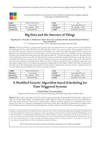 International Conference on Systems, Science, Control, Communication, Engineering and Technology 23
International Conference on Systems, Science, Control, Communication, Engineering and
Technology 2017 [ICSSCCET 2017]
ISBN 978-81-933235-0-2 VOL 01
Website icssccet.org eMail icssccet@asdf.res.in
Received 10 – January – 2017 Accepted 28 - January – 2017
Article ID ICSSCCET045 eAID ICSSCCET.2017.045
Big Data and the Internet of Things
Roja Ramani A1
, Mounika V2
, Shubhashree Sahoo3
, D Sravani4
, G Padmavathi Bai5
, Rasmitha Kumari Mohanty6
,
Kavya Rachitha k7
1,2,3,4,5,6,7
Assistant Professor, Dept. of CSE, TKR Engineering College, Hyderabad, India
Abstract: The Internet of Things is a growing network of everyday objects from industrial machines to consumer goods that can share information
and complete tasks while you are busy with other activities, like work, sleep, or exercise. Soon, our cars, our homes, our major appliances, and even our
city streets will be connected to the Internet–creating this network of objects that is IoT for short. Made up of millions of sensors and devices that
generate incessant streams of data, the IoT can be used to improve our lives and our businesses in many ways. For healthcare, any device that generates
data about a person’s health and sends that data into the cloud will be part of this IoT. ACOs focus on managed care and want to keep people at home
and out of the hospital. Sensors and wearable will collect health data on patients in their homes and push all of that data into the cloud. Electronic
scales, BP monitors, SpO2 sensors, proximity sensors like beacon. Healthcare institutions and care managers, Big data Analytics tools, will monitor this
massive data stream and the IoT to keep their patients healthy. And all of this disparate sensor data will come into healthcare organizations at an
unprecedented volume and velocity. In a healthcare future predicated on keeping people out of the hospital, a health system’s ability to manage all this
data will be crucial. These volumes of data are best managed as streams coming into a big data cluster. As the data streams in, organizations will need
to be able to identify any potential health issues and alert a care manager to intervene.
ISBN 978-81-933235-0-2 VOL 01
Website icssccet.org eMail icssccet@asdf.res.in
Received 10 – January – 2017 Accepted 28 - January – 2017
Article ID ICSSCCET046 eAID ICSSCCET.2017.046
A Modified Genetic Algorithm based Scheduling for
Time Triggered Systems
B Abdul Rahim1
, K Soundara Rajan2
1,2
Department of Electronics and Communication Engineering, TKR Engineering College, Hyderabad, India
Abstract: Digital control systems usage in present day systems is increasing continuously, introducing additional functionality, reduced cost and
weight, also allowing scalable reliability. Time triggered systems are highly reliable due its fault tolerant multiprocessor architecture. Schedulability in
these systems requires optimization of processors and attached resources. Different optimization algorithms were investigated for better optimal
solutions. After comparison it is proposed a modified approach called Adaptive dynamic genetic algorithm for the fault tolerant time triggered systems.
From the simulation results it is observed that the proposed algorithm is suitable for multiprocessor architecture having time triggered approach.
This paper is prepared exclusively for International Conference on Systems, Science, Control, Communication, Engineering and Technology 2017 [ICSSCCET
2017] which is published by ASDF International, Registered in London, United Kingdom under the directions of the Editor-in-Chief Dr JBV Subrahmanyam and
Editors Dr. Daniel James, Dr. Kokula Krishna Hari Kunasekaran and Dr. Saikishore Elangovan. Permission to make digital or hard copies of part or all of this work
for personal or classroom use is granted without fee provided that copies are not made or distributed for profit or commercial advantage, and that copies bear this
notice and the full citation on the first page. Copyrights for third-party components of this work must be honoured. For all other uses, contact the
owner/author(s). Copyright Holder can be reached at copy@asdf.international for distribution.
2017 © Reserved by Association of Scientists, Developers and Faculties [www.ASDF.international]
 