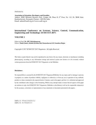 Published by
Association of Scientists, Developers and Faculties
Address: RMZ Millennia Business Park, Campus 4B, Phase II, 6th
Floor, No. 143, Dr. MGR Salai,
Kandanchavady, Perungudi, Chennai – 600 096, India.
Email: admin@asdf.org.in || www.asdf.org.in
International Conference on Systems, Science, Control, Communication,
Engineering and Technology (ICSSCCET 2017)
VOLUME 1
Editor-in-Chief: Dr. JBV Subrahmanyam
Editors: Daniel James, Kokula Krishna Hari Kunasekaran & K Soundara Rajan
Copyright © 2017 ICSSCCET 2017 Organizers. All rights Reserved
This book, or parts thereof, may not be reproduced in any form or by any means, electronic or mechanical, including
photocopying, recording or any information storage and retrieval system now known or to be invented, without
written permission from the ICSSCCET 2017 Organizers or the Publisher.
Disclaimer:
No responsibility is assumed by the ICSSCCET 2017 Organizers/Publisher for any injury and/ or damage to persons
or property as a matter of products liability, negligence or otherwise, or from any use or operation of any methods,
products or ideas contained in the material herein. Contents, used in the papers and how it is submitted and approved
by the contributors after changes in the formatting. Whilst every attempt made to ensure that all aspects of the paper
are uniform in style, the ICSSCCET 2017 Organizers, Publisher or the Editor(s) will not be responsible whatsoever
for the accuracy, correctness or representation of any statements or documents presented in the papers.
ISBN-13: 978-81-933235-0-2
ISBN-10: 81-933235-0-5
 