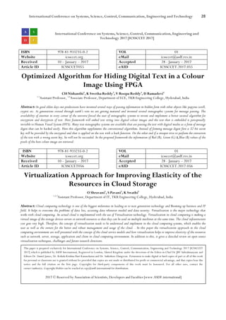 International Conference on Systems, Science, Control, Communication, Engineering and Technology 28
International Conference on Systems, Science, Control, Communication, Engineering and
Technology 2017 [ICSSCCET 2017]
ISBN 978-81-933235-0-2 VOL 01
Website icssccet.org eMail icssccet@asdf.res.in
Received 10 – January – 2017 Accepted 28 - January – 2017
Article ID ICSSCCET055 eAID ICSSCCET.2017.055
Optimized Algorithm for Hiding Digital Text in a Colour
Image Using FPGA
CH Nishanthi1
, K Swetha Reddy2
, V Roopa Reddy3
, D Ramadevi4
1.2
Assistant Professor, 3,4
Associate Professor, Department of ECE, TKR Engineering College, Hyderabad, India
Abstract: In good olden days our predecessors have invented several ways of passing information in hidden form with other objects like papyrus scroll,
cryptic etc. As generations crossed through earth's vein we are getting matured and invented several stenographic systems for message passing. The
availability of internet in every corner of the universe forced the user of stenographic systems to invent and implement a better secured algorithm for
encryption and decryption of text. Here framework will embed text string into digital colour images and the text that is embedded is perceptually
invisible to Human Visual System (HVS). Many text stenographic systems are available that are passing the text with digital media as a form of message
digest that can be hacked easily. Here this algorithm supplements the conventional algorithms. Instead of forming message digest first a 32-bit secret
key will be provided by the encrypted and that is applied on the text with a hash function. On the other end if a snooper tries to perform the extraction
of the text with a wrong secret key, he will not be succeeded. In the proposed framework the information of Red (R), Green (G) & Blue (B) values of the
pixels of the host colour image are retrieved.
ISBN 978-81-933235-0-2 VOL 01
Website icssccet.org eMail icssccet@asdf.res.in
Received 10 – January – 2017 Accepted 28 - January – 2017
Article ID ICSSCCET056 eAID ICSSCCET.2017.056
Virtualization Approach for Improving Elasticity of the
Resources in Cloud Storage
O Shravani1
, S Pavani2
, K Swathi3
1,2,3
Assistant Professor, Department of IT, TKR Engineering College, Hyderabad, India
Abstract: Cloud computing technology is one of the biggest milestones in leading us to next generation technology and Booming up business and IT
field. It helps to overcome the problems of data loss, accessing data whenever needed and data security. Virtualization is the major technology that
works with cloud computing. An actual cloud is implemented with the use of Virtualization technology. Virtualization in cloud computing is making a
virtual image of the storage devices servers or network resources so that they can be used on multiple machines at the same time. The cloud infrastructure
cost goes very high. Therefore, the concept of virtualization needs to be understood and implement in the cloud computing systems, which enables the
user as well as the owners for the better and robust management and usage of the cloud. . In this paper the virtualization approach in the cloud
computing environment are well presented with the concept of the cloud service models and how virtualization helps to improve elasticity of the resources
such as network, server, storage, application and client in cloud computing environment. In addition to this, it gives a detailed review on open source
virtualization techniques, challenges and future research directions.
This paper is prepared exclusively for International Conference on Systems, Science, Control, Communication, Engineering and Technology 2017 [ICSSCCET
2017] which is published by ASDF International, Registered in London, United Kingdom under the directions of the Editor-in-Chief Dr JBV Subrahmanyam and
Editors Dr. Daniel James, Dr. Kokula Krishna Hari Kunasekaran and Dr. Saikishore Elangovan. Permission to make digital or hard copies of part or all of this work
for personal or classroom use is granted without fee provided that copies are not made or distributed for profit or commercial advantage, and that copies bear this
notice and the full citation on the first page. Copyrights for third-party components of this work must be honoured. For all other uses, contact the
owner/author(s). Copyright Holder can be reached at copy@asdf.international for distribution.
2017 © Reserved by Association of Scientists, Developers and Faculties [www.ASDF.international]
 