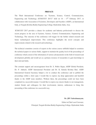 PREFACE
The Third International Conference on “Systems, Science, Control, Communication,
Engineering and Technology (ICSSCCET 2017)” held on 16 - 17th
February 2017, in
collaboration with Association of Scientists, Developers and Faculties (ASDF), an International
body, at Teegala Krishna Reddy Engineering College, Hyderabad, India, Asia.
ICSSCCET 2017 provides a chance for academic and Industry professionals to discuss the
recent progress in the area of Systems, Science, Control, Communication, Engineering and
Technology. The outcome of the conference will trigger for the further related research and
future technological improvement. This conference highlights the novel concepts and
improvements related to the research and technology.
The technical committee consists of experts in the various course subfields helped to scrutinize
the technical papers in various fields, support to maintain the quality level of the proceedings of
conference which consist of the information of various advancements in the field of research and
development globally and would act as a primary resource of researchers to gain knowledge in
their relevant fields.
The constant support and encouragement from Dr. S. Prithiv Rajan, ASDF Global President,
Dr. P. Anbuoli, ASDF International President and Dr. K. Kokula Krishna Hari, ASDF
International General Secretary helped a lot to conduct the conference and to publish the
proceedings within a short span. I would like to express my deep appreciation and heartfelt
thanks to the ASDF team members. Without them, the proceedings could not have been
completed in a successful manner. I would like to express my sincere thanks to our management,
student friends and colleagues for their involvement, interest, enthusiasm to bring this
proceeding of the conference in a successful way.
Dr. JBV Subrahmanyam,
Editor in Chief cum Convener,
Principal, Teegala Krishna Reddy Engineering College, Hyderabad, India
 