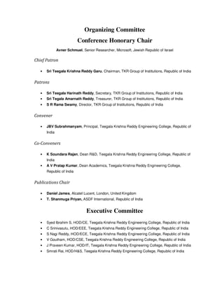 Organizing Committee
Conference Honorary Chair
Avner Schmuel, Senior Researcher, Microsoft, Jewish Republic of Israel
Chief Patron
• Sri Teegala Krishna Reddy Garu, Chairman, TKR Group of Institutions, Republic of India
Patrons
• Sri Teegala Harinath Reddy, Secretary, TKR Group of Institutions, Republic of India
• Sri Tegala Amarnath Reddy, Treasurer, TKR Group of Institutions, Republic of India
• S R Rama Swamy, Director, TKR Group of Institutions, Republic of India
Convener
• JBV Subrahmanyam, Principal, Teegala Krishna Reddy Engineering College, Republic of
India
Co-Conveners
• K Soundara Rajan, Dean R&D, Teegala Krishna Reddy Engineering College, Republic of
India
• A V Pratap Kumar, Dean Academics, Teegala Krishna Reddy Engineering College,
Republic of India
Publications Chair
• Daniel James, Alcatel Lucent, London, United Kingdom
• T. Shanmuga Priyan, ASDF International, Republic of India
Executive Committee
• Syed Ibrahim S, HOD/CE, Teegala Krishna Reddy Engineering College, Republic of India
• C Srinivasulu, HOD/EEE, Teegala Krishna Reddy Engineering College, Republic of India
• S Nagi Reddy, HOD/ECE, Teegala Krishna Reddy Engineering College, Republic of India
• V Goutham, HOD/CSE, Teegala Krishna Reddy Engineering College, Republic of India
• J Praveen Kumar, HOD/IT, Teegala Krishna Reddy Engineering College, Republic of India
• Smrati Rai, HOD/H&S, Teegala Krishna Reddy Engineering College, Republic of India
 