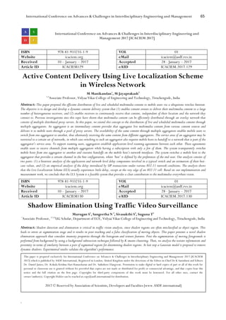 International Conference on Advances & Challenges in Interdisciplinary Engineering and Management 65
`
International Conference on Advances & Challenges in Interdisciplinary Engineering and
Management 2017 [ICACIEM 2017]
ISBN 978-81-933235-1-9 VOL 01
Website icaciem.org eMail icaciem@asdf.res.in
Received 10 – January – 2017 Accepted 28 - January – 2017
Article ID ICACIEM129 eAID ICACIEM.2017.129
Active Content Delivery Using Live Localization Scheme
in Wireless Network
M Manikandan1
, M Jayaprakash2
1,2
Associate Professor, Vidyaa Vikas College of Engineering and Technology, Tiruchengode, India
Abstract: This paper proposed the efficient distribution of live and scheduled multimedia content to mobile users via a ubiquitous wireless Internet.
The objective is to design and develop a dynamic content delivery system that (1) enables content owners to deliver their multimedia content to a large
number of heterogeneous receivers, and (2) enables receivers to continuously receive that content, independent of their location and the network they
connect to. Previous investigations into this topic have shown that multimedia content can be efficiently distributed through an overlay network that
consists of multiple distributed proxy servers. In this paper, we extend this concept to the distribution of live and scheduled multimedia content through
multiple aggregators. An aggregator is an intermediary content provider that aggregates live multimedia content from various content sources and
delivers it to mobile users through a pool of proxy servers. The availability of the same content through multiple aggregators enables mobile users to
switch from one aggregator to another, thus alternately receiving the same content from different aggregators. The service area of an aggregator may be
restricted to a certain set of networks, in which case switching to such an aggregator also requires mobile hosts to handoff to a network that is part of the
aggregator’s service area. To support roaming users, aggregators establish application-level roaming agreements between each other. These agreements
enable users to receive channels from multiple aggregators while having a subscription with only a few of them. The system transparently switches
mobile hosts from one aggregator to another and executes handoffs on the mobile host’s network interfaces. The system switches a mobile host to the
aggregator that provides a certain channel in the best configuration, where ‘best’ is defined by the preferences of the end-user. Our analysis consists of
two parts: (1) a heuristic analysis of the application and network-level delay components involved in a typical switch and an estimation of their best-
case values, and (2) an empirical analysis of the delay introduced by SIP transactions under various 802.11 network conditions. The analysis shows
that the Live Localization Scheme (LLS) usually experiences little delay, except at the very edge of an 802.11 cell. Based on our implementation and
measurement work, we conclude that the LLS System is a feasible system that provides a clear contribution to the multimedia-everywhere vision.
ISBN 978-81-933235-1-9 VOL 01
Website icaciem.org eMail icaciem@asdf.res.in
Received 10 – January – 2017 Accepted 28 - January – 2017
Article ID ICACIEM130 eAID ICACIEM.2017.130
Shadow Elimination Using Traffic Video Surveillance
Murugan S1
, Sangeetha N 2
, Sivasakthi S3
, Suguna T4
1
Associate Professor, 2,3,4
UG Scholar, Department of ECE, Vidyaa Vikas College of Engineering and Technology, Tiruchengode, India
Abstract: Shadow detection and elimination is critical in traffic vision analysis, since shadow regions are often misclassified as object region. This
leads to errors at segmentation stage and it results in poor tracking and a false classification of moving objects. This paper presents a novel shadow
elimination approach that considers intensity properties through the histogram and texture features. First the segmentation of moving foregrounds is
performed from background by using a background subtraction technique followed by K-means clustering. Then, we analyse the texture information and
proximity in terms of similarity between a pair of segmented regions for determining shadow regions. At last step a Gaussian model is proposed to remove
dynamic shadows. Experimental results validate the algorithm’s performance.
This paper is prepared exclusively for International Conference on Advances & Challenges in Interdisciplinary Engineering and Management 2017 [ICACIEM
2017] which is published by ASDF International, Registered in London, United Kingdom under the directions of the Editor-in-Chief Dr K Samidurai and Editors
Dr. Daniel James, Dr. Kokula Krishna Hari Kunasekaran and Dr. Saikishore Elangovan. Permission to make digital or hard copies of part or all of this work for
personal or classroom use is granted without fee provided that copies are not made or distributed for profit or commercial advantage, and that copies bear this
notice and the full citation on the first page. Copyrights for third-party components of this work must be honoured. For all other uses, contact the
owner/author(s). Copyright Holder can be reached at copy@asdf.international for distribution.
2017 © Reserved by Association of Scientists, Developers and Faculties [www.ASDF.international]
 