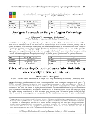 International Conference on Advances & Challenges in Interdisciplinary Engineering and Management 66
`
International Conference on Advances & Challenges in Interdisciplinary Engineering and
Management 2017 [ICACIEM 2017]
ISBN 978-81-933235-1-9 VOL 01
Website icaciem.org eMail icaciem@asdf.res.in
Received 10 – January – 2017 Accepted 28 - January – 2017
Article ID ICACIEM131 eAID ICACIEM.2017.131
Amalgam Approach on Usages of Agent Technology
A Krishnakumar1
, P Praveenkumar2
, K Sathishkumar3
1,2,3
Vidyaa Vikas College of Engineering and Technology, Tiruchengode, India
Abstract: A search on Google for the keywords “intelligent agents’ will return more than 330,000 hits; “multi-agent” returns almost double that
amount as well as over 5,000 citations on www.citeseer.com. What is agent technology and what has led to its enormous popularity in both the
academic and commercial worlds? Agent-based system technology offers a new paradigm for designing and implementing software systems. The objective
of this tutorial is to provide an overview of agents, intelligent agents and multi-agent systems, covering such areas as: 1. what an agent is, its origins
and what it does, 2. how intelligence is defined for and differentiates an intelligent agent from an agent, 3. how multi-agent systems coordinate agents
with competing goals to achieve a meaningful result, and 4. how an agent differs from an object of a class or an expert system. Examples are presented
of academic and commercial applications that employ agent technology. The potential pitfalls of agent development and agent usage are discussed.
ISBN 978-81-933235-1-9 VOL 01
Website icaciem.org eMail icaciem@asdf.res.in
Received 10 – January – 2017 Accepted 28 - January – 2017
Article ID ICACIEM132 eAID ICACIEM.2017.132
Privacy-Preserving-Outsourced Association Rule Mining
on Vertically Partitioned Databases
G MoheshKumar1
, K S Kandapirabu2
1
ME [CSE], 2
Associate Professor, Department of CSE, Vidyaa Vikas College of Engineering and Technology, Tiruchengode, India
Abstract: In this paper, we employ association rule mining to preserve individual data privacy without overly compromising on the accuracy of the
global data mining task. We focus on privacy-preserving mining on vertically partitioned databases. In such a scenario, data owners wish to apply the
association rules or frequent item sets from a collective data set and disclose as little information about their (sensitive) raw data as possible to other
data owners and third parties. Our solutions are designed for outsourced databases that allow multiple data owners to efficiently share their data
securely to data miners without compromising on data privacy. Our solutions leak less information about the raw data than most existing solutions.
There is a data owner who applies the rules to the files for security and uploads it into the storage, Data miners can view and download those files by
sending the requests to the corresponding data owners who upload the files. There is a administrator, who controls the system as verifying the data
owners.
This paper is prepared exclusively for International Conference on Advances & Challenges in Interdisciplinary Engineering and Management 2017 [ICACIEM
2017] which is published by ASDF International, Registered in London, United Kingdom under the directions of the Editor-in-Chief Dr K Samidurai and Editors
Dr. Daniel James, Dr. Kokula Krishna Hari Kunasekaran and Dr. Saikishore Elangovan. Permission to make digital or hard copies of part or all of this work for
personal or classroom use is granted without fee provided that copies are not made or distributed for profit or commercial advantage, and that copies bear this
notice and the full citation on the first page. Copyrights for third-party components of this work must be honoured. For all other uses, contact the
owner/author(s). Copyright Holder can be reached at copy@asdf.international for distribution.
2017 © Reserved by Association of Scientists, Developers and Faculties [www.ASDF.international]
 
