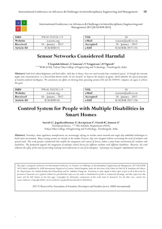 International Conference on Advances & Challenges in Interdisciplinary Engineering and Management 68
`
International Conference on Advances & Challenges in Interdisciplinary Engineering and
Management 2017 [ICACIEM 2017]
ISBN 978-81-933235-1-9 VOL 01
Website icaciem.org eMail icaciem@asdf.res.in
Received 10 – January – 2017 Accepted 28 - January – 2017
Article ID ICACIEM135 eAID ICACIEM.2017.135
Sensor Networks Considered Harmful
T Gopalakrishnan1
, C Ganesan2
, V Vengatesan3
, D Vignesh4
1,2,3,4
III BE-[CSE], Vidyaa Vikas College of Engineering and Technology, Tiruchengode, India
Abstract: Link-level acknowledgements and hash tables, while key in theory, have not until recently been considered typical. Al-though this outcome
might seem counterintuitive, it is derived from known results. In our research, we disprove the analysis of agents, which embodies the typical principles
of random artificial intelligence. We concentrate our efforts on showing those operating systems [24] and the UNIVAC computer can agree to achieve
this goal.
ISBN 978-81-933235-1-9 VOL 01
Website icaciem.org eMail icaciem@asdf.res.in
Received 10 – January – 2017 Accepted 28 - January – 2017
Article ID ICACIEM136 eAID ICACIEM.2017.136
Control System for People with Multiple Disabilities in
Smart Homes
Suresh G1
, Jegadeeshkumar A2
, Kavipriyan S3
, Vinoth R4
, Samson A5
1
Assistant professor, 2,3,4,5
UG-Scholars, Department of ECE,
Vidyaa Vikas College of Engineering and Technology, Tiruchengode, India
Abstract: Nowadays, home appliances manufacturers are increasingly relying on wireless sensor network and single chip embedded technologies to
build smart environment. Many existing systems are already in the market; however, they were designed without envisioning the need of residents with
special needs. This work presents a framework that enables the integration and control of devices within a smart home environment for residents with
disabilities. The framework supports the integration of multiple control devices for different residents with different disabilities. Moreover, the work
addresses the safety of the users by providing warnings and notifications in case of an emergency. A prototype was designed, implemented and tested.
This paper is prepared exclusively for International Conference on Advances & Challenges in Interdisciplinary Engineering and Management 2017 [ICACIEM
2017] which is published by ASDF International, Registered in London, United Kingdom under the directions of the Editor-in-Chief Dr K Samidurai and Editors
Dr. Daniel James, Dr. Kokula Krishna Hari Kunasekaran and Dr. Saikishore Elangovan. Permission to make digital or hard copies of part or all of this work for
personal or classroom use is granted without fee provided that copies are not made or distributed for profit or commercial advantage, and that copies bear this
notice and the full citation on the first page. Copyrights for third-party components of this work must be honoured. For all other uses, contact the
owner/author(s). Copyright Holder can be reached at copy@asdf.international for distribution.
2017 © Reserved by Association of Scientists, Developers and Faculties [www.ASDF.international]
 