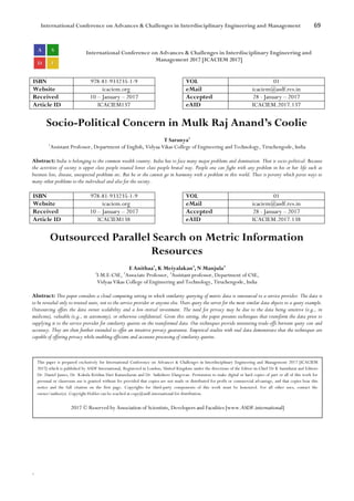 International Conference on Advances & Challenges in Interdisciplinary Engineering and Management 69
`
International Conference on Advances & Challenges in Interdisciplinary Engineering and
Management 2017 [ICACIEM 2017]
ISBN 978-81-933235-1-9 VOL 01
Website icaciem.org eMail icaciem@asdf.res.in
Received 10 – January – 2017 Accepted 28 - January – 2017
Article ID ICACIEM137 eAID ICACIEM.2017.137
Socio-Political Concern in Mulk Raj Anand’s Coolie
T Saranya1
1
Assistant Professor, Department of English, Vidyaa Vikas College of Engineering and Technology, Tiruchengode, India
Abstract: India is belonging to the common wealth country. India has to face many major problems and domination. That is socio-political. Because
the activities of society is upper class people treated lower class people brutal way. People one can fight with any problem in his or her life such as
business loss, disease, unexpected problems etc. But he or she cannot go in harmony with a problem in this world. That is poverty which paves ways to
many other problems to the individual and also for the society.
ISBN 978-81-933235-1-9 VOL 01
Website icaciem.org eMail icaciem@asdf.res.in
Received 10 – January – 2017 Accepted 28 - January – 2017
Article ID ICACIEM138 eAID ICACIEM.2017.138
Outsourced Parallel Search on Metric Information
Resources
E Anithaa1
, K Meiyalakan2
, N Manjula3
1
I-M.E-CSE, 2
Associate Professor, 3
Assistant professor, Department of CSE,
Vidyaa Vikas College of Engineering and Technology, Tiruchengode, India
Abstract: This paper considers a cloud computing setting in which similarity querying of metric data is outsourced to a service provider. The data is
to be revealed only to trusted users, not to the service provider or anyone else. Users query the server for the most similar data objects to a query example.
Outsourcing offers the data owner scalability and a low-initial investment. The need for privacy may be due to the data being sensitive (e.g., in
medicine), valuable (e.g., in astronomy), or otherwise confidential. Given this setting, the paper presents techniques that transform the data prior to
supplying it to the service provider for similarity queries on the transformed data. Our techniques provide interesting trade-offs between query cost and
accuracy. They are then further extended to offer an intuitive privacy guarantee. Empirical studies with real data demonstrate that the techniques are
capable of offering privacy while enabling efficient and accurate processing of similarity queries.
This paper is prepared exclusively for International Conference on Advances & Challenges in Interdisciplinary Engineering and Management 2017 [ICACIEM
2017] which is published by ASDF International, Registered in London, United Kingdom under the directions of the Editor-in-Chief Dr K Samidurai and Editors
Dr. Daniel James, Dr. Kokula Krishna Hari Kunasekaran and Dr. Saikishore Elangovan. Permission to make digital or hard copies of part or all of this work for
personal or classroom use is granted without fee provided that copies are not made or distributed for profit or commercial advantage, and that copies bear this
notice and the full citation on the first page. Copyrights for third-party components of this work must be honoured. For all other uses, contact the
owner/author(s). Copyright Holder can be reached at copy@asdf.international for distribution.
2017 © Reserved by Association of Scientists, Developers and Faculties [www.ASDF.international]
 