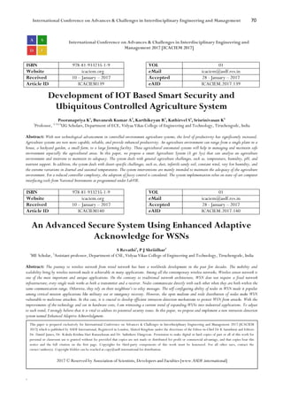 International Conference on Advances & Challenges in Interdisciplinary Engineering and Management 70
`
International Conference on Advances & Challenges in Interdisciplinary Engineering and
Management 2017 [ICACIEM 2017]
ISBN 978-81-933235-1-9 VOL 01
Website icaciem.org eMail icaciem@asdf.res.in
Received 10 – January – 2017 Accepted 28 - January – 2017
Article ID ICACIEM139 eAID ICACIEM.2017.139
Development of IOT Based Smart Security and
Ubiquitous Controlled Agriculture System
Pooranapriya K1
, Buvanesh Kumar A2
, Karthikeyan R3
, Kathirvel S4
, Srisrinivasan K5
1
Professor, 2,3,4,5
UG Scholars, Department of ECE, Vidyaa Vikas College of Engineering and Technology, Tiruchengode, India
Abstract: With new technological advancement in controlled-environment agriculture systems, the level of productivity has significantly increased.
Agriculture systems are now more capable, reliable, and provide enhanced productivity. An agriculture environment can range from a single plant in a
house, a backyard garden, a small farm, to a large farming facility. These agricultural automated systems will help in managing and maintain safe
environment especially the agricultural areas. In this paper, we propose a smart Agriculture System (A gri Sys) that can analyse an agriculture
environment and intervene to maintain its adequacy. The system deals with general agriculture challenges, such as, temperature, humidity, pH, and
nutrient support. In addition, the system deals with desert-specific challenges, such as, dust, infertile sandy soil, constant wind, very low humidity, and
the extreme variations in diurnal and seasonal temperatures. The system interventions are mainly intended to maintain the adequacy of the agriculture
environment. For a reduced controller complexity, the adoption of fuzzy control is considered. The system implementation relies on state-of-art computer
interfacing tools from National Instruments as programmed under LabVIE.
ISBN 978-81-933235-1-9 VOL 01
Website icaciem.org eMail icaciem@asdf.res.in
Received 10 – January – 2017 Accepted 28 - January – 2017
Article ID ICACIEM140 eAID ICACIEM.2017.140
An Advanced Secure System Using Enhanced Adaptive
Acknowledge for WSNs
S Revathi1
, P J Shriidhar2
1
ME Scholar, 2
Assistant professor, Department of CSE, Vidyaa Vikas College of Engineering and Technology, Tiruchengode, India
Abstract: The journey to wireless network from wired network has been a worldwide development in the past few decades. The mobility and
scalability bring by wireless network made it achievable in many applications. Among all the contemporary wireless networks, Wireless sensor network is
one of the most important and unique applications. On the contrary to traditional network architecture, WSN does not require a fixed network
infrastructure; every single node works as both a transmitter and a receiver. Nodes communicate directly with each other when they are both within the
same communication range. Otherwise, they rely on their neighbour’s to relay messages. The self-configuring ability of nodes in WSN made it popular
among critical mission applications like military use or emergency recovery. However, the open medium and wide distribution of nodes make WSN
vulnerable to malicious attackers. In this case, it is crucial to develop efficient intrusion-detection mechanisms to protect WSN from attacks. With the
improvements of the technology and cut in hardware costs, I am witnessing a current trend of expanding WSNs into industrial applications. To adjust
to such trend, I strongly believe that it is vital to address its potential security issues. In this paper, we propose and implement a new intrusion-detection
system named Enhanced Adaptive Acknowledgment.
This paper is prepared exclusively for International Conference on Advances & Challenges in Interdisciplinary Engineering and Management 2017 [ICACIEM
2017] which is published by ASDF International, Registered in London, United Kingdom under the directions of the Editor-in-Chief Dr K Samidurai and Editors
Dr. Daniel James, Dr. Kokula Krishna Hari Kunasekaran and Dr. Saikishore Elangovan. Permission to make digital or hard copies of part or all of this work for
personal or classroom use is granted without fee provided that copies are not made or distributed for profit or commercial advantage, and that copies bear this
notice and the full citation on the first page. Copyrights for third-party components of this work must be honoured. For all other uses, contact the
owner/author(s). Copyright Holder can be reached at copy@asdf.international for distribution.
2017 © Reserved by Association of Scientists, Developers and Faculties [www.ASDF.international]
 