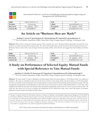 International Conference on Advances & Challenges in Interdisciplinary Engineering and Management 74
`
International Conference on Advances & Challenges in Interdisciplinary Engineering and
Management 2017 [ICACIEM 2017]
ISBN 978-81-933235-1-9 VOL 01
Website icaciem.org eMail icaciem@asdf.res.in
Received 10 – January – 2017 Accepted 28 - January – 2017
Article ID ICACIEM147 eAID ICACIEM.2017.147
An Article on “Business Men are Made”
Prathap G1
, Iyanar P2
, Jayachandran D3
, Thirumalairajan M4
, Gopinath R5
, Jayasudharasan A6
1,2,3,4,5,6
First Year Students, Department of MBA, Vidyaa Vikas College of Engineering and Technology, Tiruchengode, India
Abstract: When you have a dream and it becomes a passion. Then it translates into success. The greatest Business personalities envisioned this success
and put in an enormous amount of hard work to get there. This article clearly explain about creativity innovation ,skill and required motivation real –
life business lessons to take a look at some of the great business personality of India, about their live and struggle about their hardships and ultimate
success.
ISBN 978-81-933235-1-9 VOL 01
Website icaciem.org eMail icaciem@asdf.res.in
Received 10 – January – 2017 Accepted 28 - January – 2017
Article ID ICACIEM148 eAID ICACIEM.2017.148
A Study on Performance of Selected Equity Mutual Funds
with Special Reference to Tata Mutual Funds
Amirtham A1
, Mythily M2
, Kumaresan M3
, Nagendran S4
, Kamalakkannan M5
, Sadhusundarsingh Y6
1,2,3,4,5,6
First Year Students, Department of MBA, Vidyaa Vikas College of Engineering and Technology, Tiruchengode, India
Abstract: The study entitled “A Study on Performance of Selected Equity Funds with Special reference to TATA Mutual Funds” was conducted in
Coimbatore. This study was undertaken to know the risk and return involved in various equity schemes with special reference to TATA mutual funds.
The choice of Investment Avenue of individual investors mainly depends on annual income and the percentage of income allotted for savings. The study
on performance of equity funds in mutual funds gives an idea of the investor’s choice based on returns, rating of Mutual funds etc. In this study, I have
comprehensively studied the risk, return and awareness about mutual fund and performance of the investor in various ways of investment avenues. The
results have been derived out by the way of analysis and interpretation of the collected data using various criteria like purpose of investment,
performance of various schemes and yield got out of the schemes.
This paper is prepared exclusively for International Conference on Advances & Challenges in Interdisciplinary Engineering and Management 2017 [ICACIEM
2017] which is published by ASDF International, Registered in London, United Kingdom under the directions of the Editor-in-Chief Dr K Samidurai and Editors
Dr. Daniel James, Dr. Kokula Krishna Hari Kunasekaran and Dr. Saikishore Elangovan. Permission to make digital or hard copies of part or all of this work for
personal or classroom use is granted without fee provided that copies are not made or distributed for profit or commercial advantage, and that copies bear this
notice and the full citation on the first page. Copyrights for third-party components of this work must be honoured. For all other uses, contact the
owner/author(s). Copyright Holder can be reached at copy@asdf.international for distribution.
2017 © Reserved by Association of Scientists, Developers and Faculties [www.ASDF.international]
 